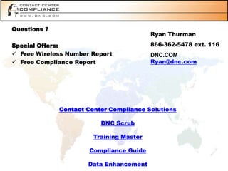 Questions ?
                                          Ryan Thurman

Special Offers:                           866-362-5478 ext. 116
 Free Wireless Number Report             DNC.COM
 Free Compliance Report                  Ryan@dnc.com




              Contact Center Compliance Solutions

                          DNC Scrub

                        Training Master

                       Compliance Guide

                      Data Enhancement
 