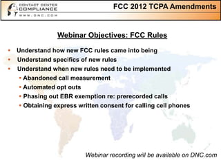 FCC 2012 TCPA Amendments


                 Webinar Objectives: FCC Rules

 Understand how new FCC rules came into being
   Understand specifics of new rules
   Understand when new rules need to be implemented
     Abandoned call measurement
     Automated opt outs
     Phasing out EBR exemption re: prerecorded calls
     Obtaining express written consent for calling cell phones




                           Webinar recording will be available on DNC.com
 