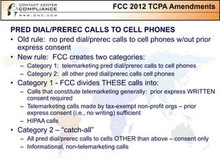 FCC 2012 TCPA Amendments


PRED DIAL/PREREC CALLS TO CELL PHONES
• Old rule: no pred dial/prerec calls to cell phones w/out prior
  express consent
• New rule: FCC creates two categories:
   – Category 1: telemarketing pred dial/prerec calls to cell phones
   – Category 2: all other pred dial/prerec calls cell phones
• Category 1 - FCC divides THESE calls into:
   – Calls that constitute telemarketing generally: prior express WRITTEN
     consent required
   – Telemarketing calls made by tax-exempt non-profit orgs – prior
     express consent (i.e., no writing) sufficient
   – HIPAA calls
• Category 2 – “catch-all”
   – All pred dial/prerec calls to cells OTHER than above – consent only
   – Informational, non-telemarketing calls
 