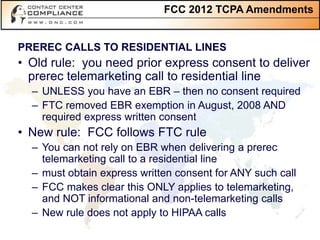 FCC 2012 TCPA Amendments


PREREC CALLS TO RESIDENTIAL LINES
• Old rule: you need prior express consent to deliver
  prerec telemarketing call to residential line
  – UNLESS you have an EBR – then no consent required
  – FTC removed EBR exemption in August, 2008 AND
    required express written consent
• New rule: FCC follows FTC rule
  – You can not rely on EBR when delivering a prerec
    telemarketing call to a residential line
  – must obtain express written consent for ANY such call
  – FCC makes clear this ONLY applies to telemarketing,
    and NOT informational and non-telemarketing calls
  – New rule does not apply to HIPAA calls
 