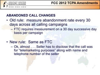 FCC 2012 TCPA Amendments


ABANDONED CALL CHANGES
• Old rule: measure abandonment rate every 30
  days across all calling campaigns
  – FTC requires measurement on a 30 day successive day
    basis per campaign

• New rule: Same as FTC
  – Ok, almost . . . Seller has to disclose that the call was
    for “telemarketing purposes” along with name and
    telephone number of the seller
 