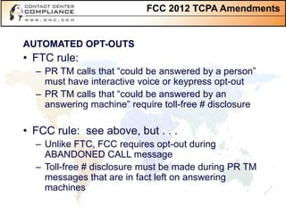FCC 2012 TCPA Amendments


AUTOMATED OPT-OUTS
• FTC rule:
  – PR TM calls that “could be answered by a person”
    must have interactive voice or keypress opt-out
  – PR TM calls that “could be answered by an
    answering machine” require toll-free # disclosure

• FCC rule: see above, but . . .
  – Unlike FTC, FCC requires opt-out during
    ABANDONED CALL message
  – Toll-free # disclosure must be made during PR TM
    messages that are in fact left on answering
    machines
 
