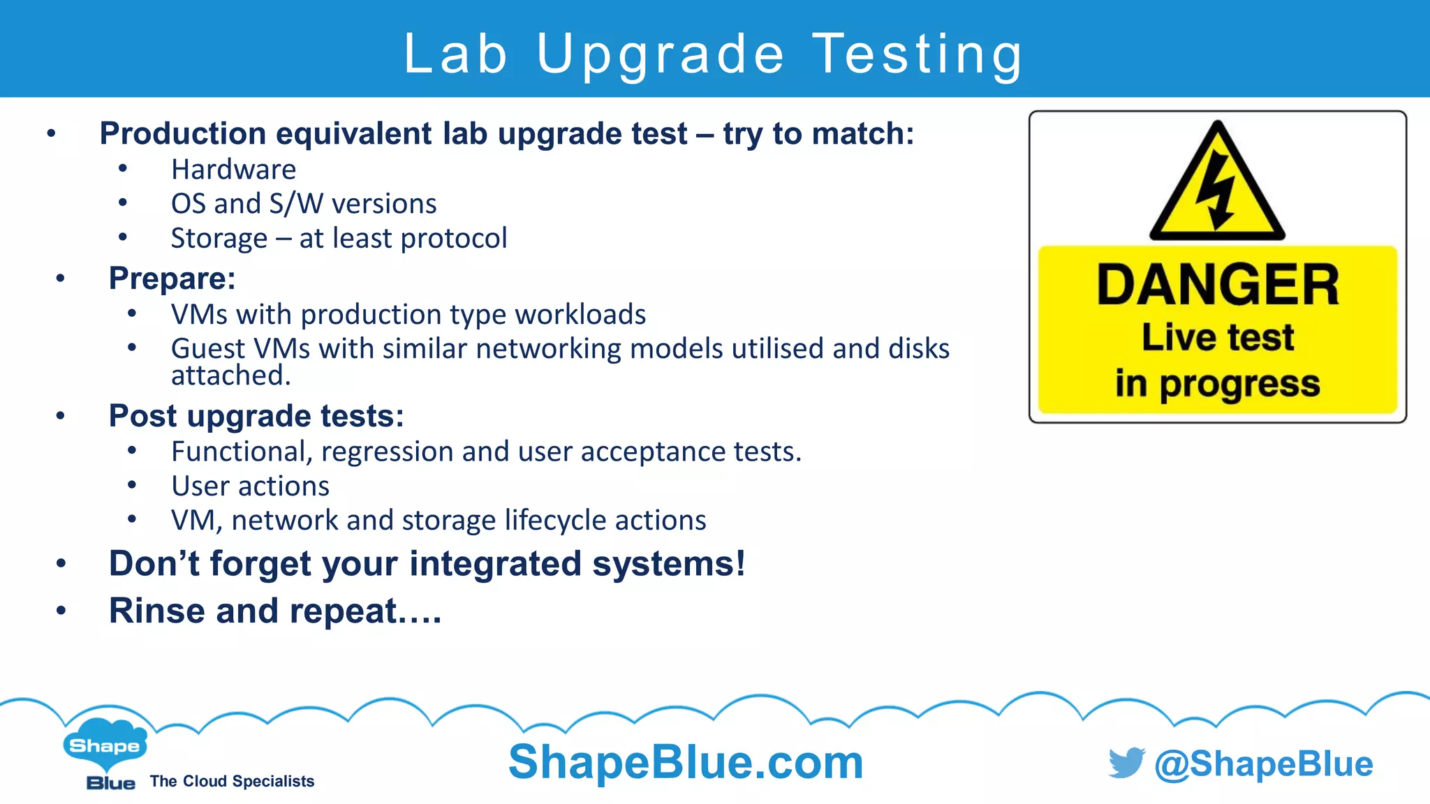 C l i c k t o e d i t
The Cloud Specialists
ShapeBlue.com @ShapeBlue
Lab Upgrade Testing
• Production equivalent lab upgrade test – try to match:
• Hardware
• OS and S/W versions
• Storage – at least protocol
• Prepare:
• VMs with production type workloads
• Guest VMs with similar networking models utilised and disks
attached.
• Post upgrade tests:
• Functional, regression and user acceptance tests.
• User actions
• VM, network and storage lifecycle actions
• Don’t forget your integrated systems!
• Rinse and repeat….
 