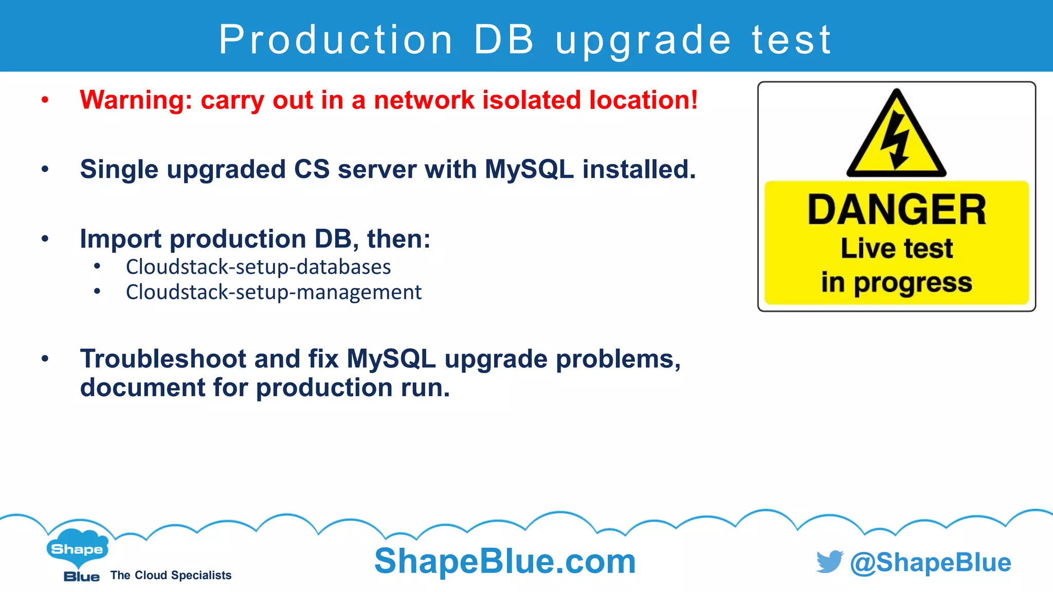 C l i c k t o e d i t
The Cloud Specialists
ShapeBlue.com @ShapeBlue
Production DB upgrade test
• Warning: carry out in a network isolated location!
• Single upgraded CS server with MySQL installed.
• Import production DB, then:
• Cloudstack-setup-databases
• Cloudstack-setup-management
• Troubleshoot and fix MySQL upgrade problems,
document for production run.
 