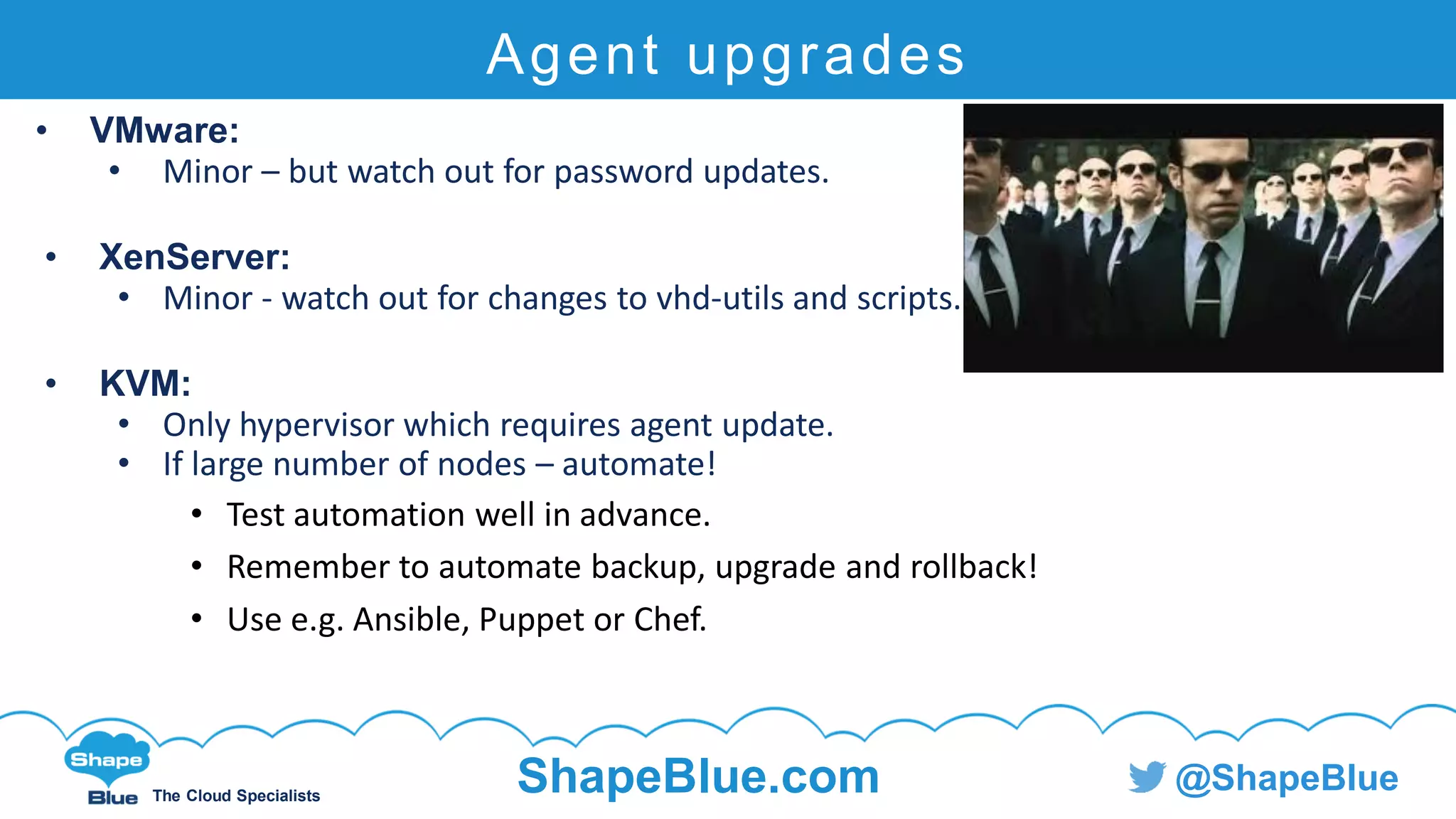 C l i c k t o e d i t
The Cloud Specialists
ShapeBlue.com @ShapeBlue
Agent upgrades
• VMware:
• Minor – but watch out for password updates.
• XenServer:
• Minor - watch out for changes to vhd-utils and scripts.
• KVM:
• Only hypervisor which requires agent update.
• If large number of nodes – automate!
• Test automation well in advance.
• Remember to automate backup, upgrade and rollback!
• Use e.g. Ansible, Puppet or Chef.
 