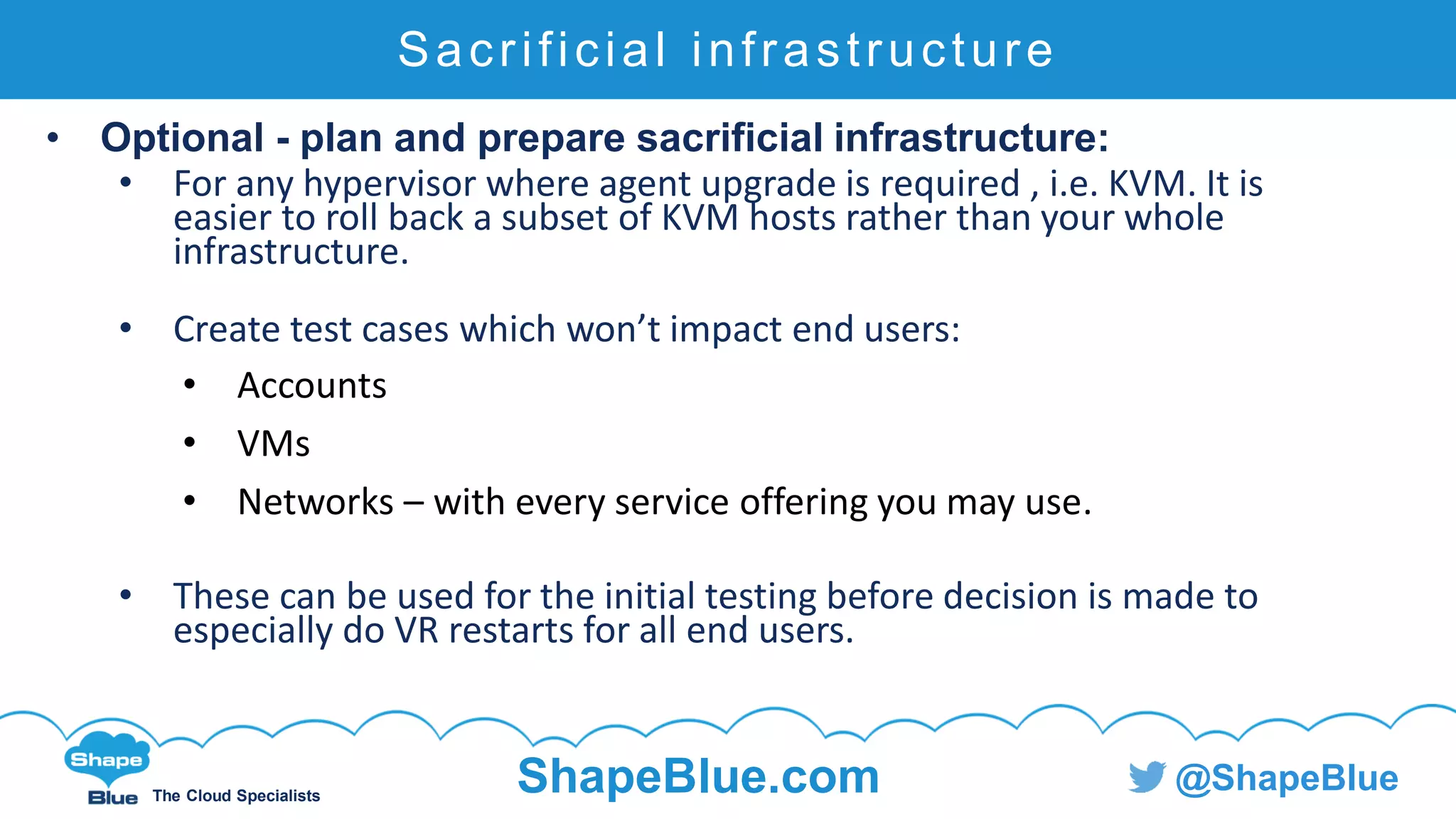 C l i c k t o e d i t
The Cloud Specialists
ShapeBlue.com @ShapeBlue
Sacrificial infrastructure
• Optional - plan and prepare sacrificial infrastructure:
• For any hypervisor where agent upgrade is required , i.e. KVM. It is
easier to roll back a subset of KVM hosts rather than your whole
infrastructure.
• Create test cases which won’t impact end users:
• Accounts
• VMs
• Networks – with every service offering you may use.
• These can be used for the initial testing before decision is made to
especially do VR restarts for all end users.
 