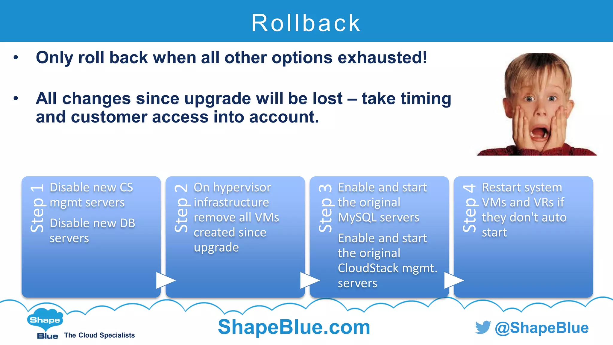 C l i c k t o e d i t
The Cloud Specialists
ShapeBlue.com @ShapeBlue
Rollback
• Only roll back when all other options exhausted!
• All changes since upgrade will be lost – take timing
and customer access into account.
Step1
Disable new CS
mgmt servers
Disable new DB
servers
Step2On hypervisor
infrastructure
remove all VMs
created since
upgrade
Step3
Enable and start
the original
MySQL servers
Enable and start
the original
CloudStack mgmt.
servers
Step4
Restart system
VMs and VRs if
they don't auto
start
 