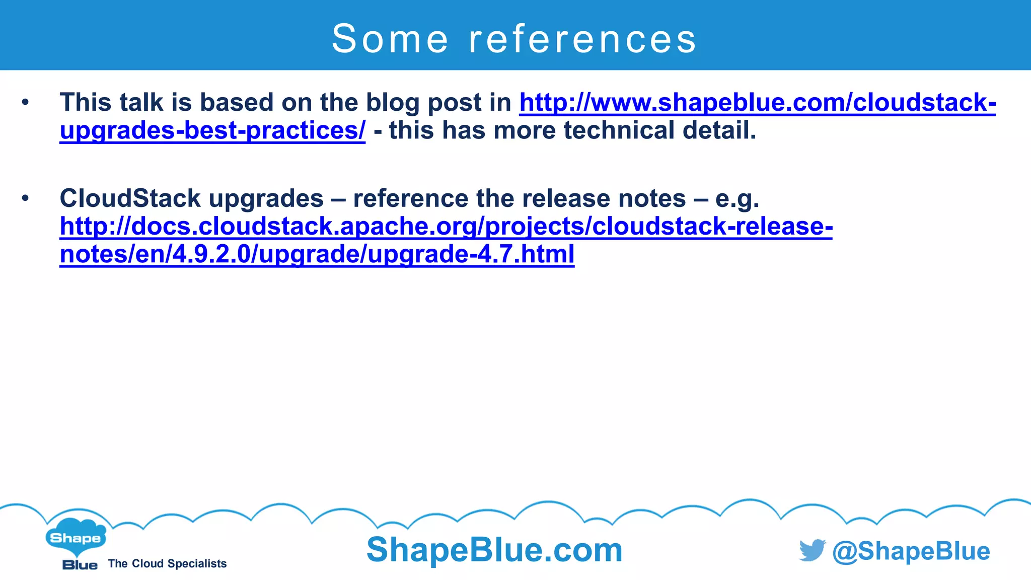 C l i c k t o e d i t
The Cloud Specialists
ShapeBlue.com @ShapeBlue
Some references
• This talk is based on the blog post in http://www.shapeblue.com/cloudstack-
upgrades-best-practices/ - this has more technical detail.
• CloudStack upgrades – reference the release notes – e.g.
http://docs.cloudstack.apache.org/projects/cloudstack-release-
notes/en/4.9.2.0/upgrade/upgrade-4.7.html
 