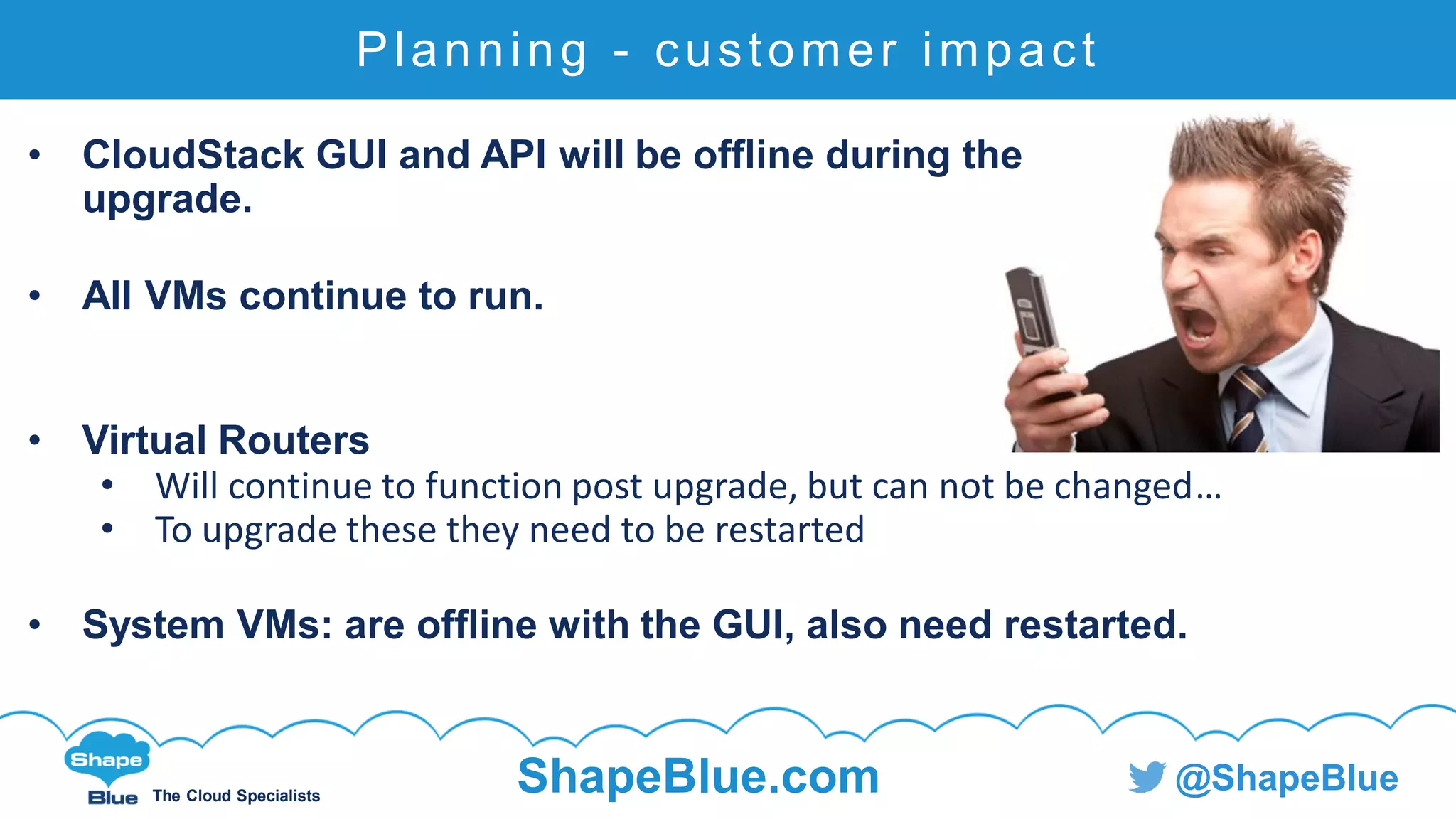 C l i c k t o e d i t
The Cloud Specialists
ShapeBlue.com @ShapeBlue
Planning - customer impact
• CloudStack GUI and API will be offline during the
upgrade.
• All VMs continue to run.
• Virtual Routers
• Will continue to function post upgrade, but can not be changed…
• To upgrade these they need to be restarted
• System VMs: are offline with the GUI, also need restarted.
 