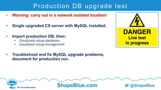 C l i c k t o e d i t
The Cloud Specialists
ShapeBlue.com @ShapeBlue
Production DB upgrade test
• Warning: carry out in a network isolated location!
• Single upgraded CS server with MySQL installed.
• Import production DB, then:
• Cloudstack-setup-databases
• Cloudstack-setup-management
• Troubleshoot and fix MySQL upgrade problems,
document for production run.
 
