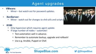 C l i c k t o e d i t
The Cloud Specialists
ShapeBlue.com @ShapeBlue
Agent upgrades
• VMware:
• Minor – but watch out for password updates.
• XenServer:
• Minor - watch out for changes to vhd-utils and scripts.
• KVM:
• Only hypervisor which requires agent update.
• If large number of nodes – automate!
• Test automation well in advance.
• Remember to automate backup, upgrade and rollback!
• Use e.g. Ansible, Puppet or Chef.
 