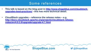C l i c k t o e d i t
The Cloud Specialists
ShapeBlue.com @ShapeBlue
Some references
• This talk is based on the blog post in http://www.shapeblue.com/cloudstack-
upgrades-best-practices/ - this has more technical detail.
• CloudStack upgrades – reference the release notes – e.g.
http://docs.cloudstack.apache.org/projects/cloudstack-release-
notes/en/4.9.2.0/upgrade/upgrade-4.7.html
 