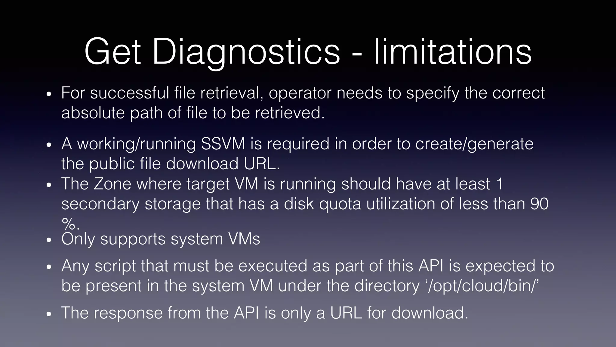 Get Diagnostics - limitations
• For successful file retrieval, operator needs to specify the correct
absolute path of file to be retrieved.
• A working/running SSVM is required in order to create/generate
the public file download URL.
• The Zone where target VM is running should have at least 1
secondary storage that has a disk quota utilization of less than 90
%.
• Only supports system VMs
• Any script that must be executed as part of this API is expected to
be present in the system VM under the directory ‘/opt/cloud/bin/’
• The response from the API is only a URL for download.
 
