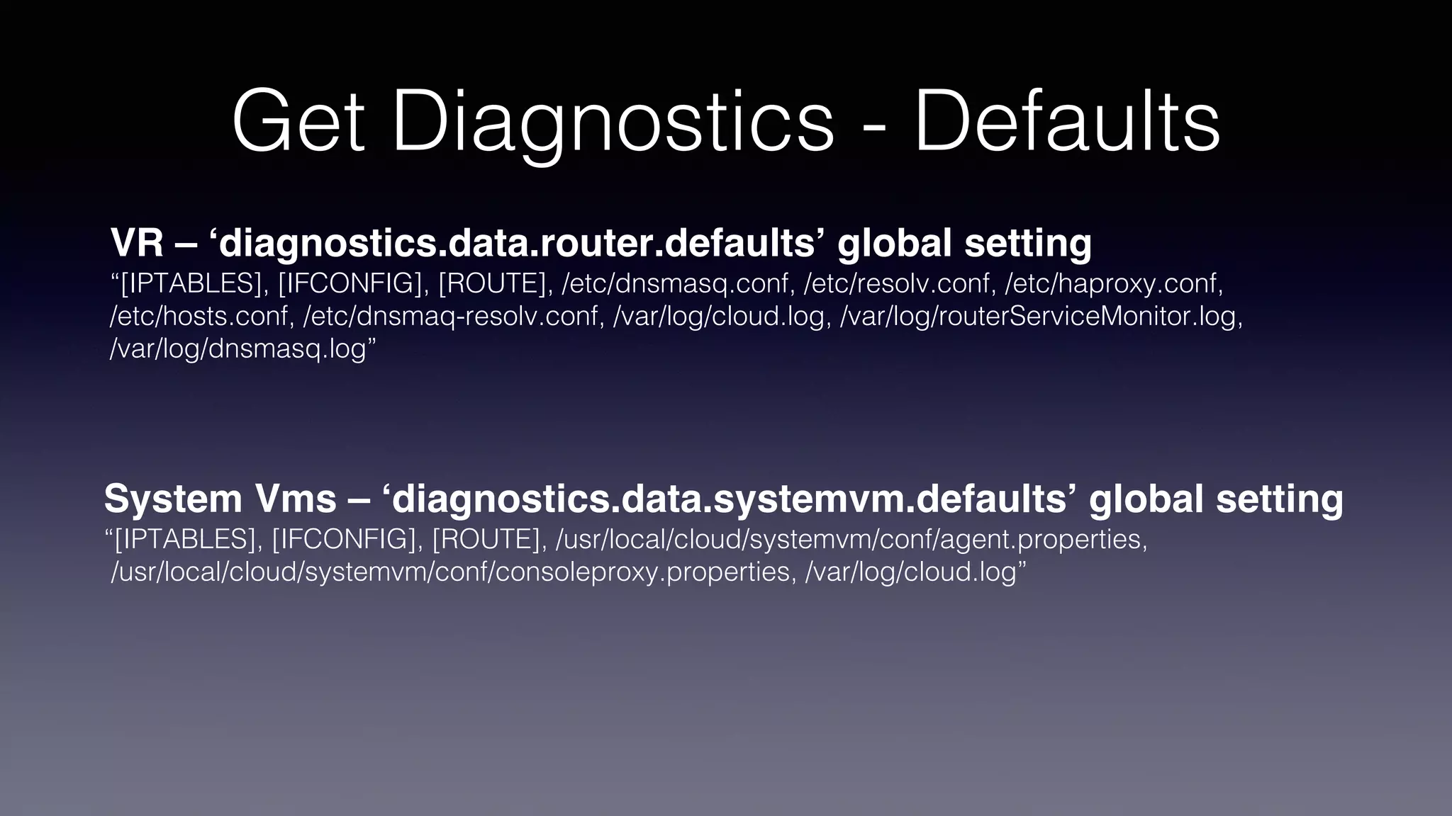 Get Diagnostics - Defaults
VR – ‘diagnostics.data.router.defaults’ global setting
“[IPTABLES], [IFCONFIG], [ROUTE], /etc/dnsmasq.conf, /etc/resolv.conf, /etc/haproxy.conf,
/etc/hosts.conf, /etc/dnsmaq-resolv.conf, /var/log/cloud.log, /var/log/routerServiceMonitor.log,
/var/log/dnsmasq.log”
System Vms – ‘diagnostics.data.systemvm.defaults’ global setting
“[IPTABLES], [IFCONFIG], [ROUTE], /usr/local/cloud/systemvm/conf/agent.properties,
/usr/local/cloud/systemvm/conf/consoleproxy.properties, /var/log/cloud.log”
 