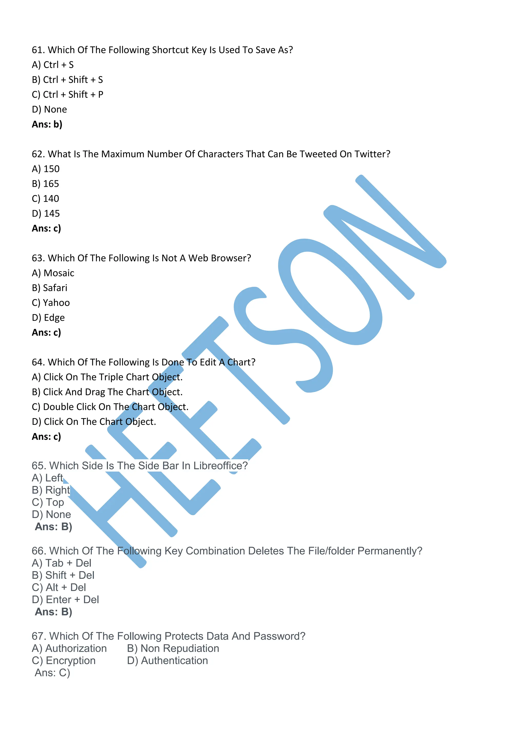 61. Which Of The Following Shortcut Key Is Used To Save As?
A) Ctrl + S
B) Ctrl + Shift + S
C) Ctrl + Shift + P
D) None
Ans: b)
62. What Is The Maximum Number Of Characters That Can Be Tweeted On Twitter?
A) 150
B) 165
C) 140
D) 145
Ans: c)
63. Which Of The Following Is Not A Web Browser?
A) Mosaic
B) Safari
C) Yahoo
D) Edge
Ans: c)
64. Which Of The Following Is Done To Edit A Chart?
A) Click On The Triple Chart Object.
B) Click And Drag The Chart Object.
C) Double Click On The Chart Object.
D) Click On The Chart Object.
Ans: c)
65. Which Side Is The Side Bar In Libreoffice?
A) Left
B) Right
C) Top
D) None
Ans: B)
66. Which Of The Following Key Combination Deletes The File/folder Permanently?
A) Tab + Del
B) Shift + Del
C) Alt + Del
D) Enter + Del
Ans: B)
67. Which Of The Following Protects Data And Password?
A) Authorization B) Non Repudiation
C) Encryption D) Authentication
Ans: C)
 