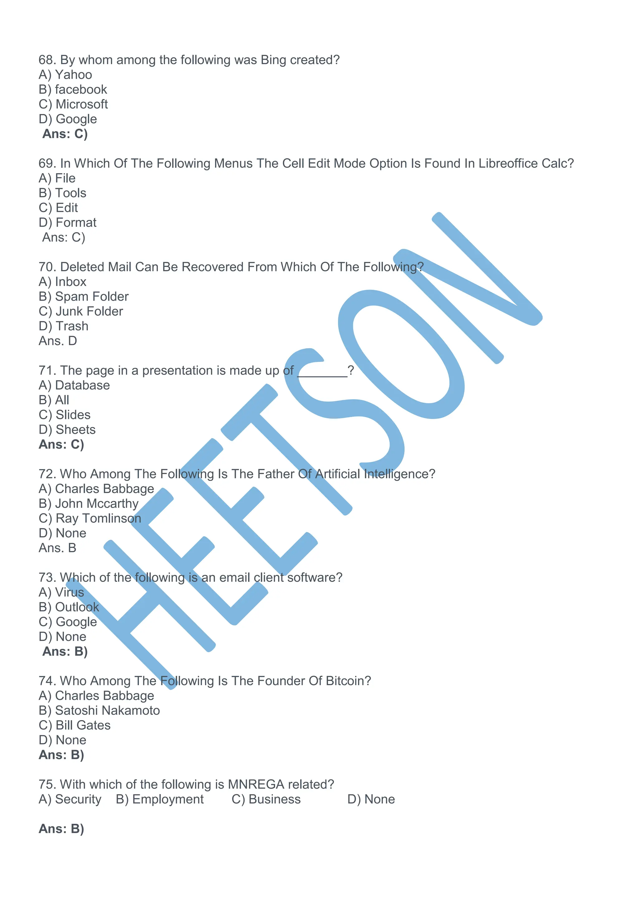 68. By whom among the following was Bing created?
A) Yahoo
B) facebook
C) Microsoft
D) Google
Ans: C)
69. In Which Of The Following Menus The Cell Edit Mode Option Is Found In Libreoffice Calc?
A) File
B) Tools
C) Edit
D) Format
Ans: C)
70. Deleted Mail Can Be Recovered From Which Of The Following?
A) Inbox
B) Spam Folder
C) Junk Folder
D) Trash
Ans. D
71. The page in a presentation is made up of _______?
A) Database
B) All
C) Slides
D) Sheets
Ans: C)
72. Who Among The Following Is The Father Of Artificial Intelligence?
A) Charles Babbage
B) John Mccarthy
C) Ray Tomlinson
D) None
Ans. B
73. Which of the following is an email client software?
A) Virus
B) Outlook
C) Google
D) None
Ans: B)
74. Who Among The Following Is The Founder Of Bitcoin?
A) Charles Babbage
B) Satoshi Nakamoto
C) Bill Gates
D) None
Ans: B)
75. With which of the following is MNREGA related?
A) Security B) Employment C) Business D) None
Ans: B)
 