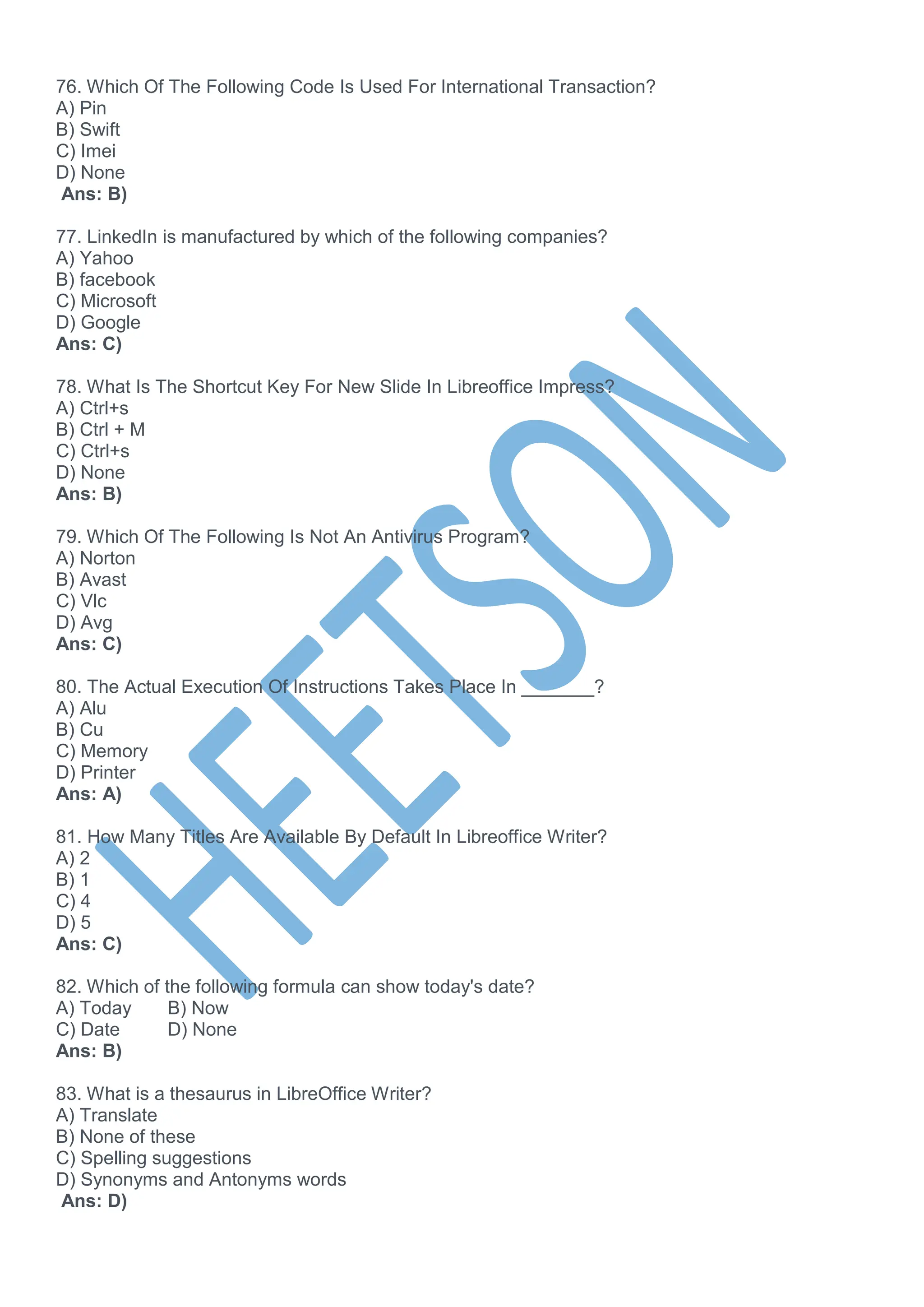76. Which Of The Following Code Is Used For International Transaction?
A) Pin
B) Swift
C) Imei
D) None
Ans: B)
77. LinkedIn is manufactured by which of the following companies?
A) Yahoo
B) facebook
C) Microsoft
D) Google
Ans: C)
78. What Is The Shortcut Key For New Slide In Libreoffice Impress?
A) Ctrl+s
B) Ctrl + M
C) Ctrl+s
D) None
Ans: B)
79. Which Of The Following Is Not An Antivirus Program?
A) Norton
B) Avast
C) Vlc
D) Avg
Ans: C)
80. The Actual Execution Of Instructions Takes Place In _______?
A) Alu
B) Cu
C) Memory
D) Printer
Ans: A)
81. How Many Titles Are Available By Default In Libreoffice Writer?
A) 2
B) 1
C) 4
D) 5
Ans: C)
82. Which of the following formula can show today's date?
A) Today B) Now
C) Date D) None
Ans: B)
83. What is a thesaurus in LibreOffice Writer?
A) Translate
B) None of these
C) Spelling suggestions
D) Synonyms and Antonyms words
Ans: D)
 