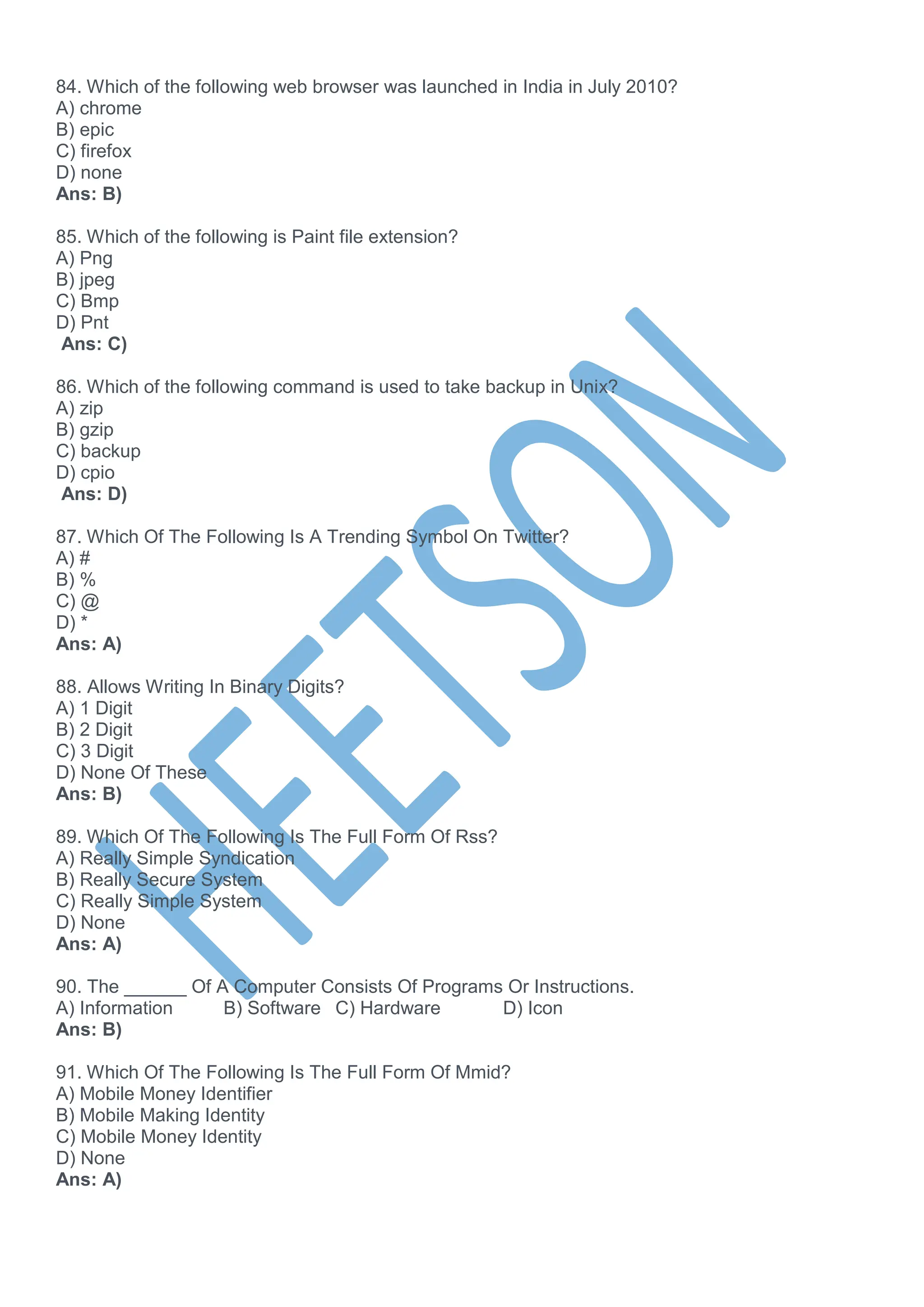 84. Which of the following web browser was launched in India in July 2010?
A) chrome
B) epic
C) firefox
D) none
Ans: B)
85. Which of the following is Paint file extension?
A) Png
B) jpeg
C) Bmp
D) Pnt
Ans: C)
86. Which of the following command is used to take backup in Unix?
A) zip
B) gzip
C) backup
D) cpio
Ans: D)
87. Which Of The Following Is A Trending Symbol On Twitter?
A) #
B) %
C) @
D) *
Ans: A)
88. Allows Writing In Binary Digits?
A) 1 Digit
B) 2 Digit
C) 3 Digit
D) None Of These
Ans: B)
89. Which Of The Following Is The Full Form Of Rss?
A) Really Simple Syndication
B) Really Secure System
C) Really Simple System
D) None
Ans: A)
90. The ______ Of A Computer Consists Of Programs Or Instructions.
A) Information B) Software C) Hardware D) Icon
Ans: B)
91. Which Of The Following Is The Full Form Of Mmid?
A) Mobile Money Identifier
B) Mobile Making Identity
C) Mobile Money Identity
D) None
Ans: A)
 