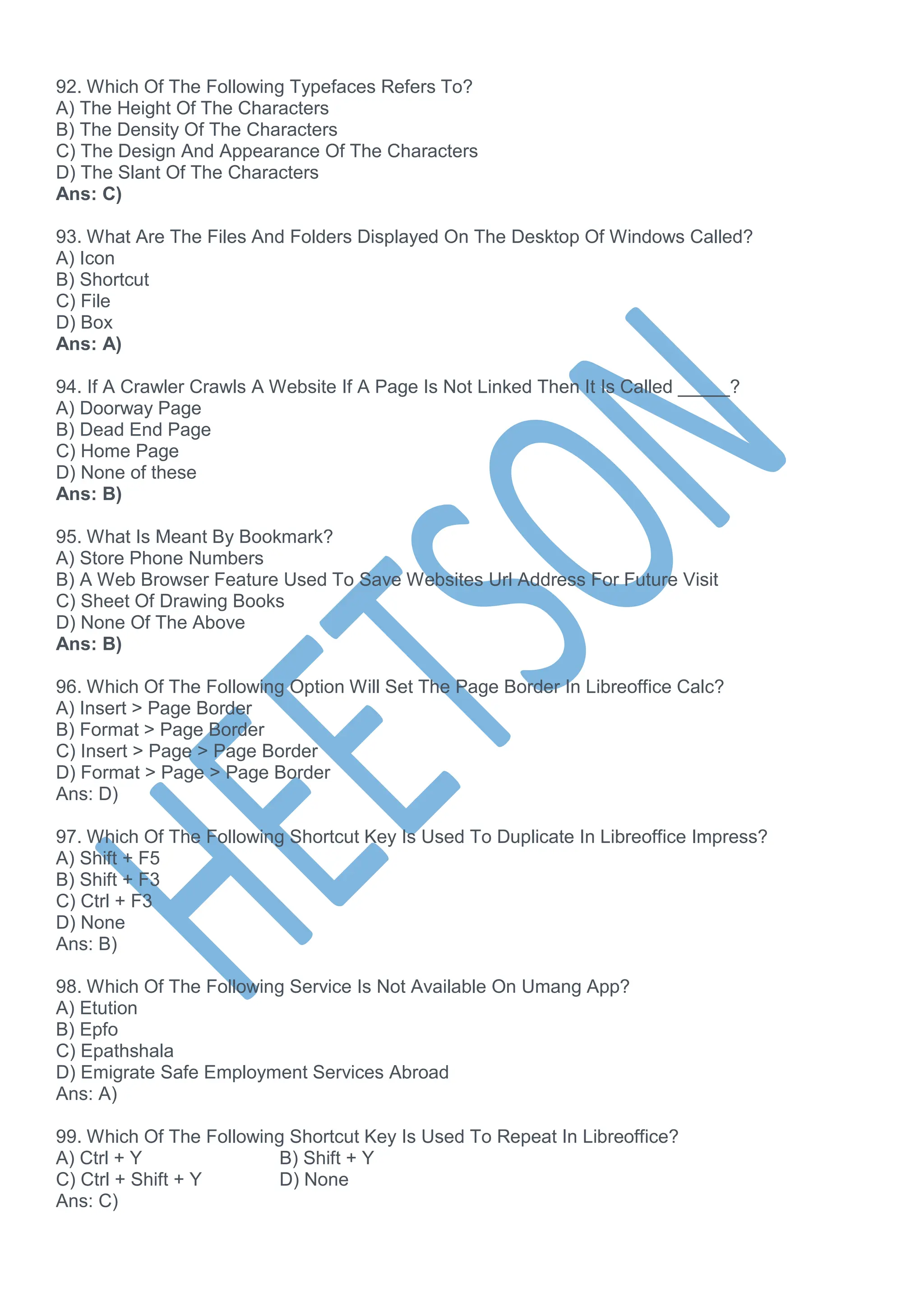 92. Which Of The Following Typefaces Refers To?
A) The Height Of The Characters
B) The Density Of The Characters
C) The Design And Appearance Of The Characters
D) The Slant Of The Characters
Ans: C)
93. What Are The Files And Folders Displayed On The Desktop Of Windows Called?
A) Icon
B) Shortcut
C) File
D) Box
Ans: A)
94. If A Crawler Crawls A Website If A Page Is Not Linked Then It Is Called _____?
A) Doorway Page
B) Dead End Page
C) Home Page
D) None of these
Ans: B)
95. What Is Meant By Bookmark?
A) Store Phone Numbers
B) A Web Browser Feature Used To Save Websites Url Address For Future Visit
C) Sheet Of Drawing Books
D) None Of The Above
Ans: B)
96. Which Of The Following Option Will Set The Page Border In Libreoffice Calc?
A) Insert > Page Border
B) Format > Page Border
C) Insert > Page > Page Border
D) Format > Page > Page Border
Ans: D)
97. Which Of The Following Shortcut Key Is Used To Duplicate In Libreoffice Impress?
A) Shift + F5
B) Shift + F3
C) Ctrl + F3
D) None
Ans: B)
98. Which Of The Following Service Is Not Available On Umang App?
A) Etution
B) Epfo
C) Epathshala
D) Emigrate Safe Employment Services Abroad
Ans: A)
99. Which Of The Following Shortcut Key Is Used To Repeat In Libreoffice?
A) Ctrl + Y B) Shift + Y
C) Ctrl + Shift + Y D) None
Ans: C)
 