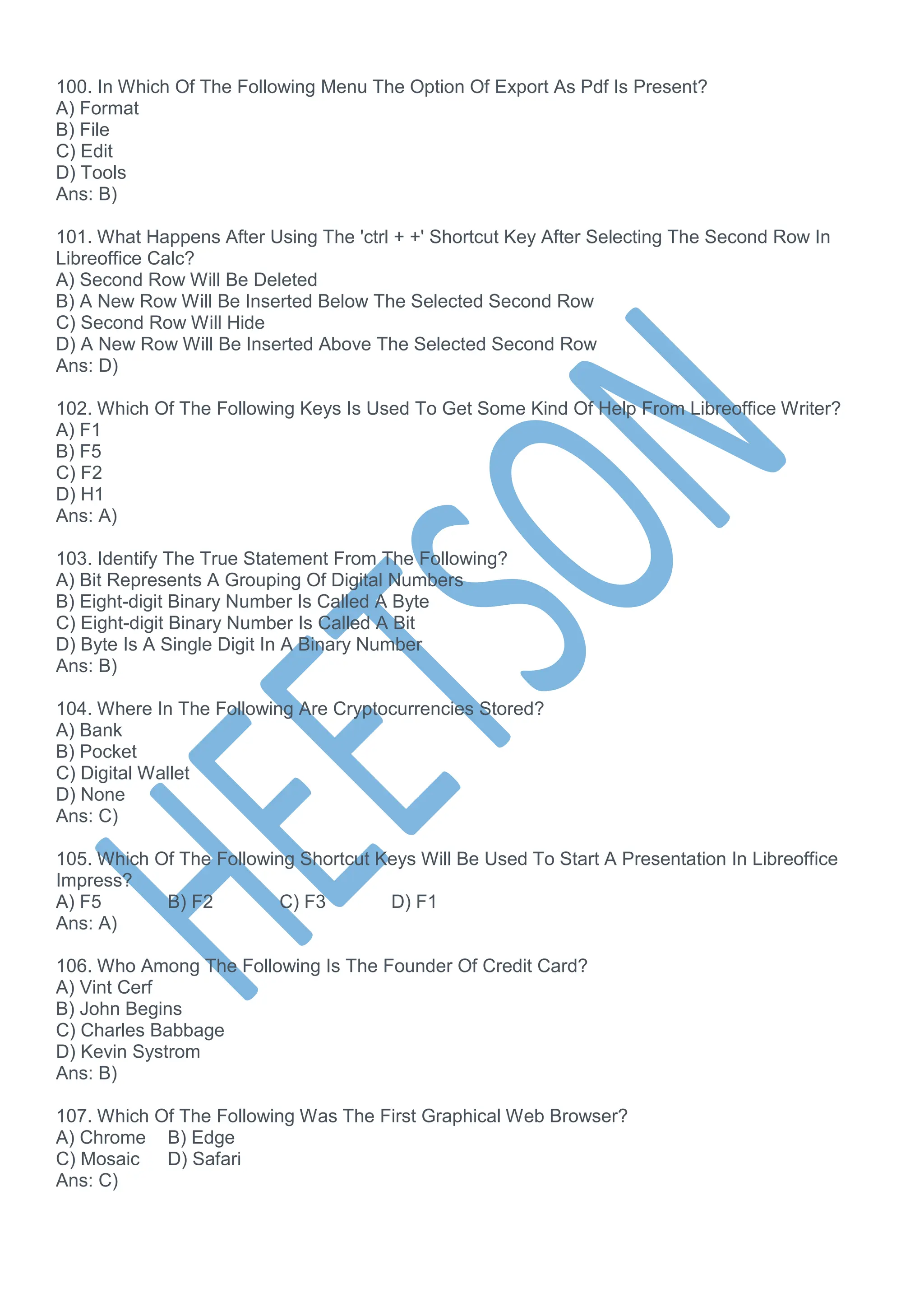 100. In Which Of The Following Menu The Option Of Export As Pdf Is Present?
A) Format
B) File
C) Edit
D) Tools
Ans: B)
101. What Happens After Using The 'ctrl + +' Shortcut Key After Selecting The Second Row In
Libreoffice Calc?
A) Second Row Will Be Deleted
B) A New Row Will Be Inserted Below The Selected Second Row
C) Second Row Will Hide
D) A New Row Will Be Inserted Above The Selected Second Row
Ans: D)
102. Which Of The Following Keys Is Used To Get Some Kind Of Help From Libreoffice Writer?
A) F1
B) F5
C) F2
D) H1
Ans: A)
103. Identify The True Statement From The Following?
A) Bit Represents A Grouping Of Digital Numbers
B) Eight-digit Binary Number Is Called A Byte
C) Eight-digit Binary Number Is Called A Bit
D) Byte Is A Single Digit In A Binary Number
Ans: B)
104. Where In The Following Are Cryptocurrencies Stored?
A) Bank
B) Pocket
C) Digital Wallet
D) None
Ans: C)
105. Which Of The Following Shortcut Keys Will Be Used To Start A Presentation In Libreoffice
Impress?
A) F5 B) F2 C) F3 D) F1
Ans: A)
106. Who Among The Following Is The Founder Of Credit Card?
A) Vint Cerf
B) John Begins
C) Charles Babbage
D) Kevin Systrom
Ans: B)
107. Which Of The Following Was The First Graphical Web Browser?
A) Chrome B) Edge
C) Mosaic D) Safari
Ans: C)
 