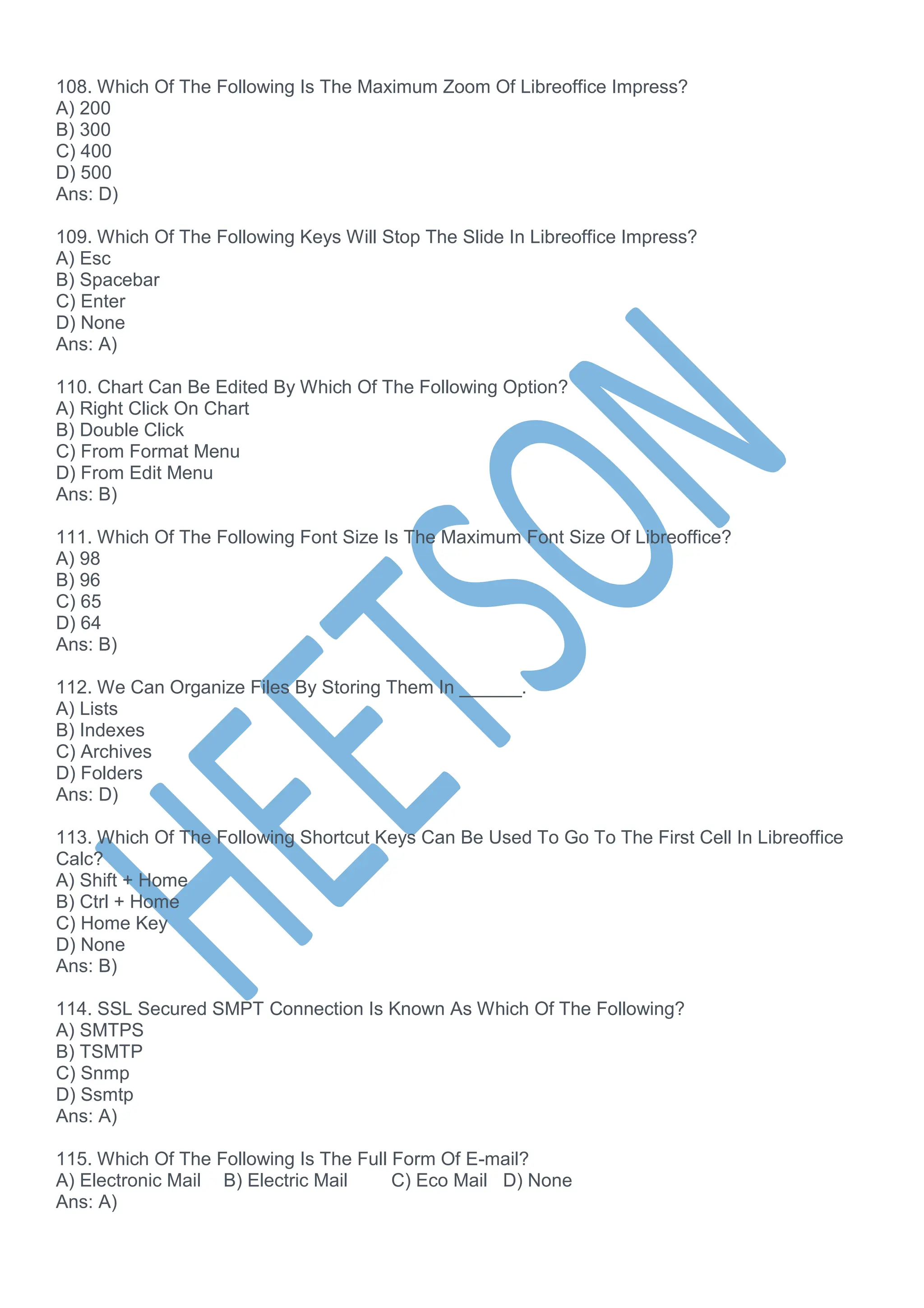 108. Which Of The Following Is The Maximum Zoom Of Libreoffice Impress?
A) 200
B) 300
C) 400
D) 500
Ans: D)
109. Which Of The Following Keys Will Stop The Slide In Libreoffice Impress?
A) Esc
B) Spacebar
C) Enter
D) None
Ans: A)
110. Chart Can Be Edited By Which Of The Following Option?
A) Right Click On Chart
B) Double Click
C) From Format Menu
D) From Edit Menu
Ans: B)
111. Which Of The Following Font Size Is The Maximum Font Size Of Libreoffice?
A) 98
B) 96
C) 65
D) 64
Ans: B)
112. We Can Organize Files By Storing Them In ______.
A) Lists
B) Indexes
C) Archives
D) Folders
Ans: D)
113. Which Of The Following Shortcut Keys Can Be Used To Go To The First Cell In Libreoffice
Calc?
A) Shift + Home
B) Ctrl + Home
C) Home Key
D) None
Ans: B)
114. SSL Secured SMPT Connection Is Known As Which Of The Following?
A) SMTPS
B) TSMTP
C) Snmp
D) Ssmtp
Ans: A)
115. Which Of The Following Is The Full Form Of E-mail?
A) Electronic Mail B) Electric Mail C) Eco Mail D) None
Ans: A)
 
