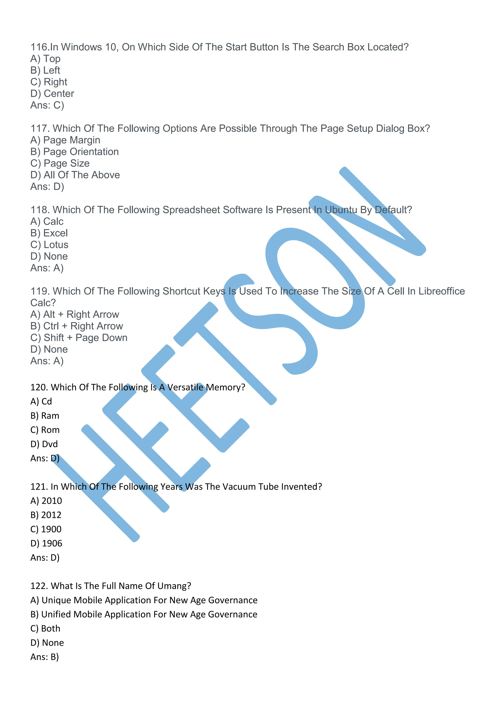 116.In Windows 10, On Which Side Of The Start Button Is The Search Box Located?
A) Top
B) Left
C) Right
D) Center
Ans: C)
117. Which Of The Following Options Are Possible Through The Page Setup Dialog Box?
A) Page Margin
B) Page Orientation
C) Page Size
D) All Of The Above
Ans: D)
118. Which Of The Following Spreadsheet Software Is Present In Ubuntu By Default?
A) Calc
B) Excel
C) Lotus
D) None
Ans: A)
119. Which Of The Following Shortcut Keys Is Used To Increase The Size Of A Cell In Libreoffice
Calc?
A) Alt + Right Arrow
B) Ctrl + Right Arrow
C) Shift + Page Down
D) None
Ans: A)
120. Which Of The Following Is A Versatile Memory?
A) Cd
B) Ram
C) Rom
D) Dvd
Ans: D)
121. In Which Of The Following Years Was The Vacuum Tube Invented?
A) 2010
B) 2012
C) 1900
D) 1906
Ans: D)
122. What Is The Full Name Of Umang?
A) Unique Mobile Application For New Age Governance
B) Unified Mobile Application For New Age Governance
C) Both
D) None
Ans: B)
 