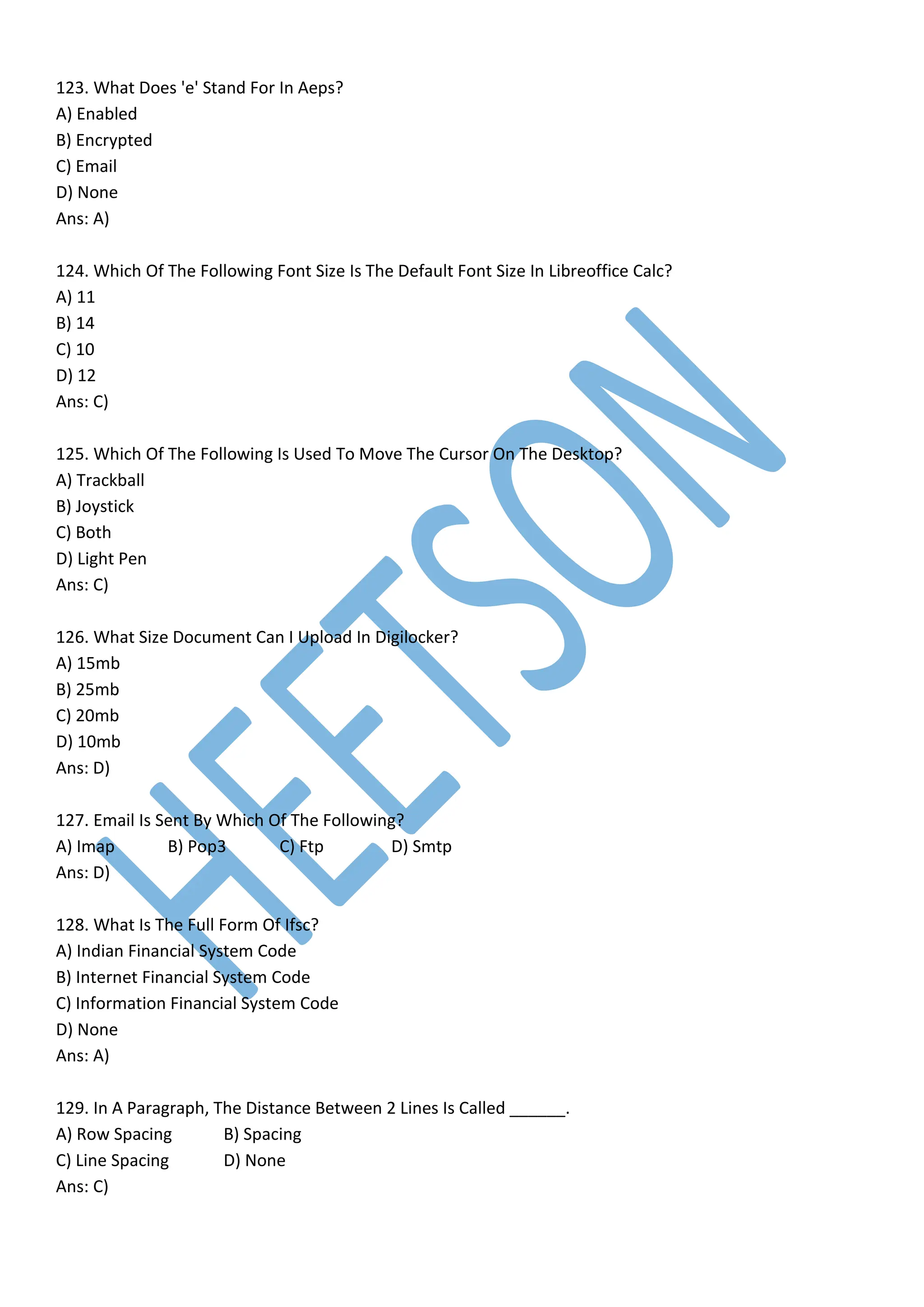 123. What Does 'e' Stand For In Aeps?
A) Enabled
B) Encrypted
C) Email
D) None
Ans: A)
124. Which Of The Following Font Size Is The Default Font Size In Libreoffice Calc?
A) 11
B) 14
C) 10
D) 12
Ans: C)
125. Which Of The Following Is Used To Move The Cursor On The Desktop?
A) Trackball
B) Joystick
C) Both
D) Light Pen
Ans: C)
126. What Size Document Can I Upload In Digilocker?
A) 15mb
B) 25mb
C) 20mb
D) 10mb
Ans: D)
127. Email Is Sent By Which Of The Following?
A) Imap B) Pop3 C) Ftp D) Smtp
Ans: D)
128. What Is The Full Form Of Ifsc?
A) Indian Financial System Code
B) Internet Financial System Code
C) Information Financial System Code
D) None
Ans: A)
129. In A Paragraph, The Distance Between 2 Lines Is Called ______.
A) Row Spacing B) Spacing
C) Line Spacing D) None
Ans: C)
 