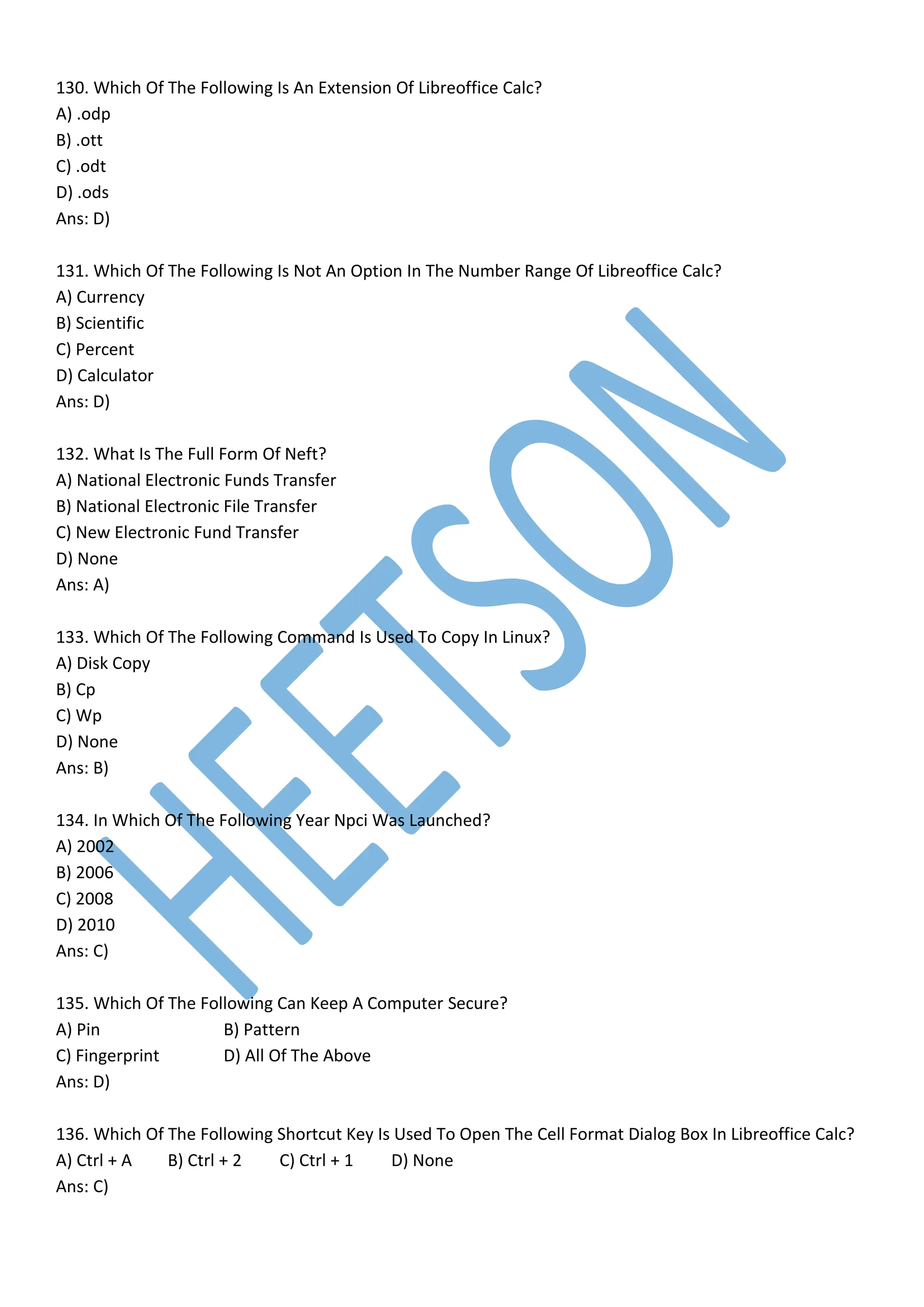 130. Which Of The Following Is An Extension Of Libreoffice Calc?
A) .odp
B) .ott
C) .odt
D) .ods
Ans: D)
131. Which Of The Following Is Not An Option In The Number Range Of Libreoffice Calc?
A) Currency
B) Scientific
C) Percent
D) Calculator
Ans: D)
132. What Is The Full Form Of Neft?
A) National Electronic Funds Transfer
B) National Electronic File Transfer
C) New Electronic Fund Transfer
D) None
Ans: A)
133. Which Of The Following Command Is Used To Copy In Linux?
A) Disk Copy
B) Cp
C) Wp
D) None
Ans: B)
134. In Which Of The Following Year Npci Was Launched?
A) 2002
B) 2006
C) 2008
D) 2010
Ans: C)
135. Which Of The Following Can Keep A Computer Secure?
A) Pin B) Pattern
C) Fingerprint D) All Of The Above
Ans: D)
136. Which Of The Following Shortcut Key Is Used To Open The Cell Format Dialog Box In Libreoffice Calc?
A) Ctrl + A B) Ctrl + 2 C) Ctrl + 1 D) None
Ans: C)
 