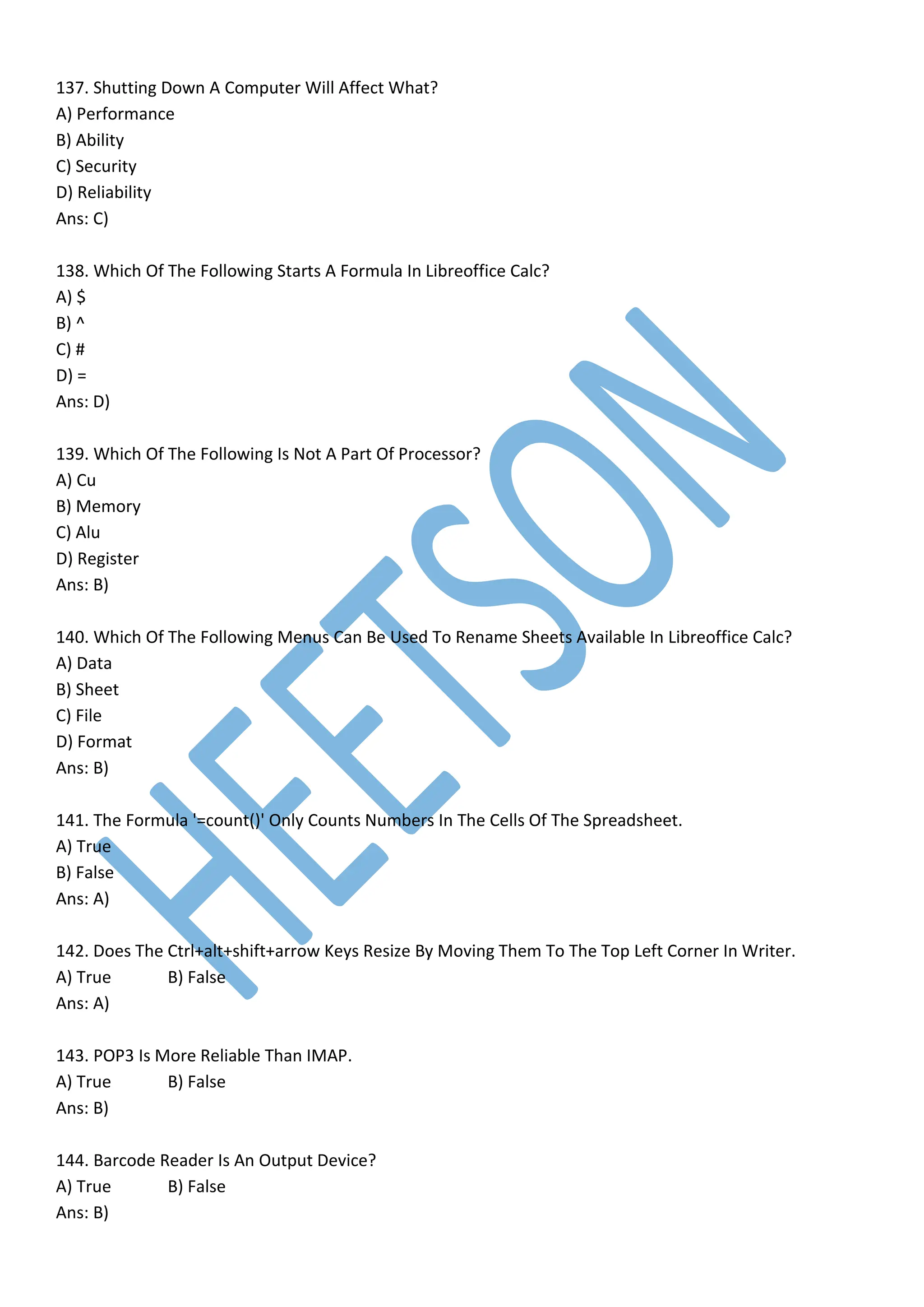 137. Shutting Down A Computer Will Affect What?
A) Performance
B) Ability
C) Security
D) Reliability
Ans: C)
138. Which Of The Following Starts A Formula In Libreoffice Calc?
A) $
B) ^
C) #
D) =
Ans: D)
139. Which Of The Following Is Not A Part Of Processor?
A) Cu
B) Memory
C) Alu
D) Register
Ans: B)
140. Which Of The Following Menus Can Be Used To Rename Sheets Available In Libreoffice Calc?
A) Data
B) Sheet
C) File
D) Format
Ans: B)
141. The Formula '=count()' Only Counts Numbers In The Cells Of The Spreadsheet.
A) True
B) False
Ans: A)
142. Does The Ctrl+alt+shift+arrow Keys Resize By Moving Them To The Top Left Corner In Writer.
A) True B) False
Ans: A)
143. POP3 Is More Reliable Than IMAP.
A) True B) False
Ans: B)
144. Barcode Reader Is An Output Device?
A) True B) False
Ans: B)
 