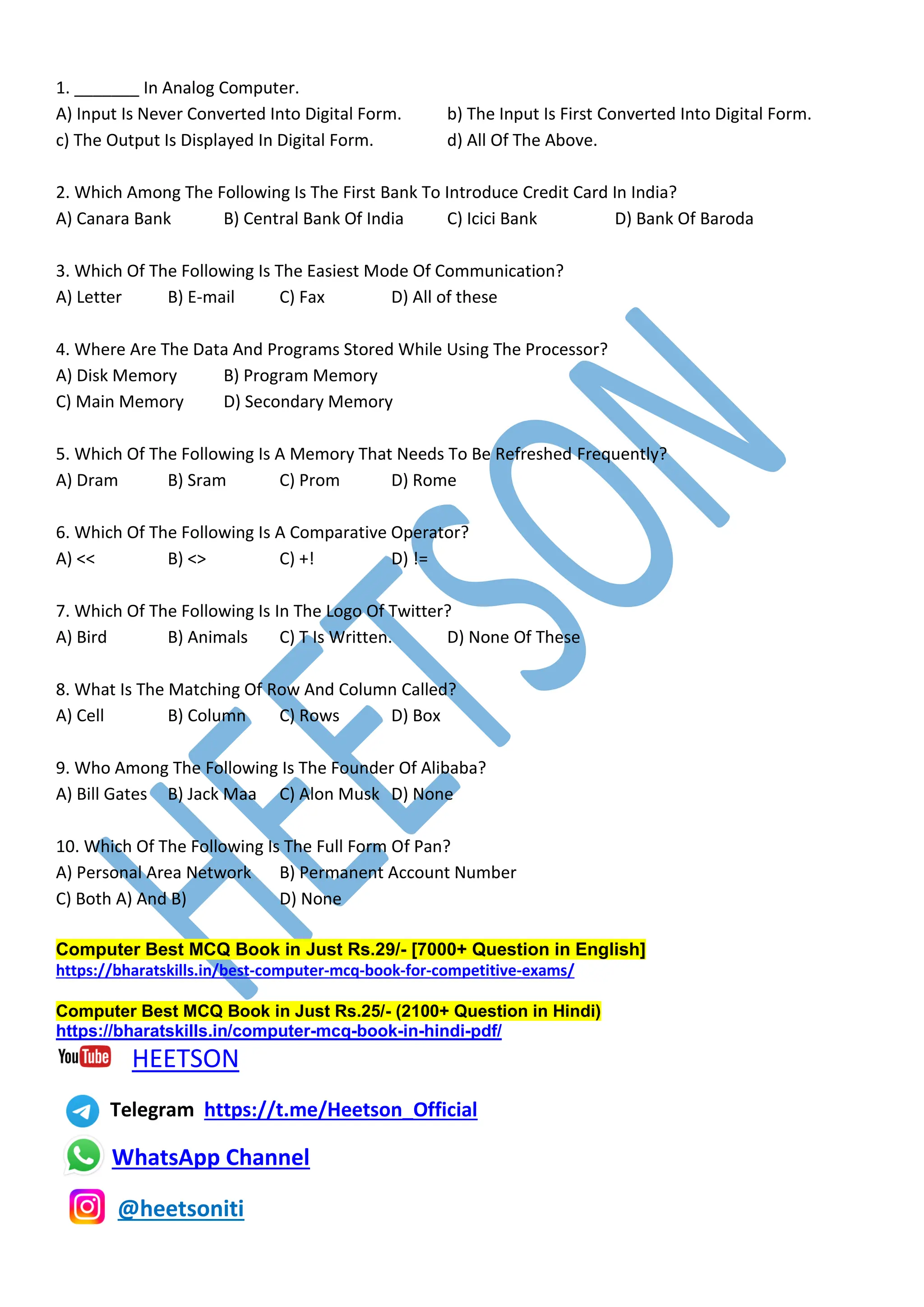 1. _______ In Analog Computer.
A) Input Is Never Converted Into Digital Form. b) The Input Is First Converted Into Digital Form.
c) The Output Is Displayed In Digital Form. d) All Of The Above.
2. Which Among The Following Is The First Bank To Introduce Credit Card In India?
A) Canara Bank B) Central Bank Of India C) Icici Bank D) Bank Of Baroda
3. Which Of The Following Is The Easiest Mode Of Communication?
A) Letter B) E-mail C) Fax D) All of these
4. Where Are The Data And Programs Stored While Using The Processor?
A) Disk Memory B) Program Memory
C) Main Memory D) Secondary Memory
5. Which Of The Following Is A Memory That Needs To Be Refreshed Frequently?
A) Dram B) Sram C) Prom D) Rome
6. Which Of The Following Is A Comparative Operator?
A) << B) <> C) +! D) !=
7. Which Of The Following Is In The Logo Of Twitter?
A) Bird B) Animals C) T Is Written. D) None Of These
8. What Is The Matching Of Row And Column Called?
A) Cell B) Column C) Rows D) Box
9. Who Among The Following Is The Founder Of Alibaba?
A) Bill Gates B) Jack Maa C) Alon Musk D) None
10. Which Of The Following Is The Full Form Of Pan?
A) Personal Area Network B) Permanent Account Number
C) Both A) And B) D) None
Computer Best MCQ Book in Just Rs.29/- [7000+ Question in English]
https://bharatskills.in/best-computer-mcq-book-for-competitive-exams/
Computer Best MCQ Book in Just Rs.25/- (2100+ Question in Hindi)
https://bharatskills.in/computer-mcq-book-in-hindi-pdf/
HEETSON
Telegram https://t.me/Heetson_Official
WhatsApp Channel
@heetsoniti
 
