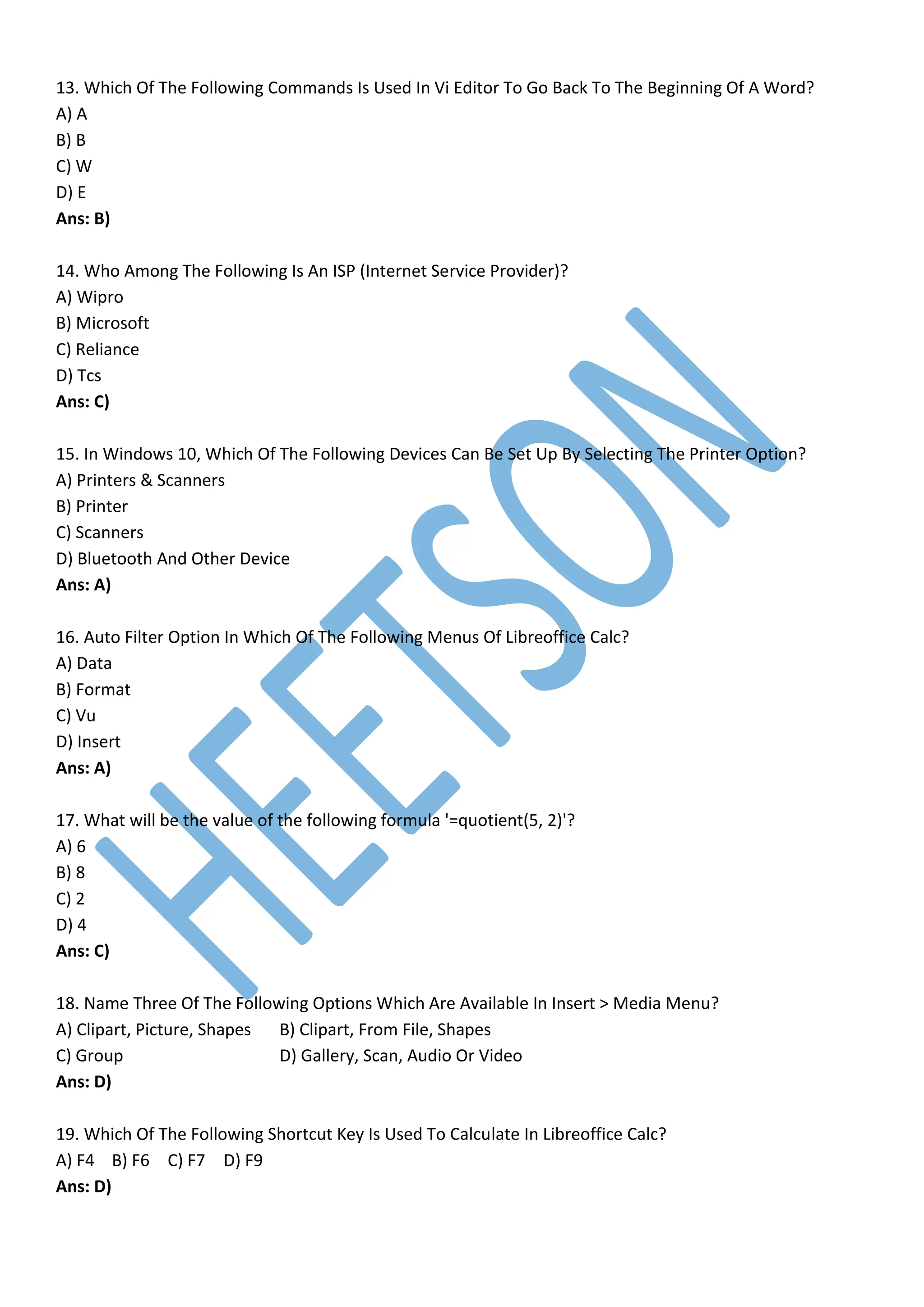13. Which Of The Following Commands Is Used In Vi Editor To Go Back To The Beginning Of A Word?
A) A
B) B
C) W
D) E
Ans: B)
14. Who Among The Following Is An ISP (Internet Service Provider)?
A) Wipro
B) Microsoft
C) Reliance
D) Tcs
Ans: C)
15. In Windows 10, Which Of The Following Devices Can Be Set Up By Selecting The Printer Option?
A) Printers & Scanners
B) Printer
C) Scanners
D) Bluetooth And Other Device
Ans: A)
16. Auto Filter Option In Which Of The Following Menus Of Libreoffice Calc?
A) Data
B) Format
C) Vu
D) Insert
Ans: A)
17. What will be the value of the following formula '=quotient(5, 2)'?
A) 6
B) 8
C) 2
D) 4
Ans: C)
18. Name Three Of The Following Options Which Are Available In Insert > Media Menu?
A) Clipart, Picture, Shapes B) Clipart, From File, Shapes
C) Group D) Gallery, Scan, Audio Or Video
Ans: D)
19. Which Of The Following Shortcut Key Is Used To Calculate In Libreoffice Calc?
A) F4 B) F6 C) F7 D) F9
Ans: D)
 