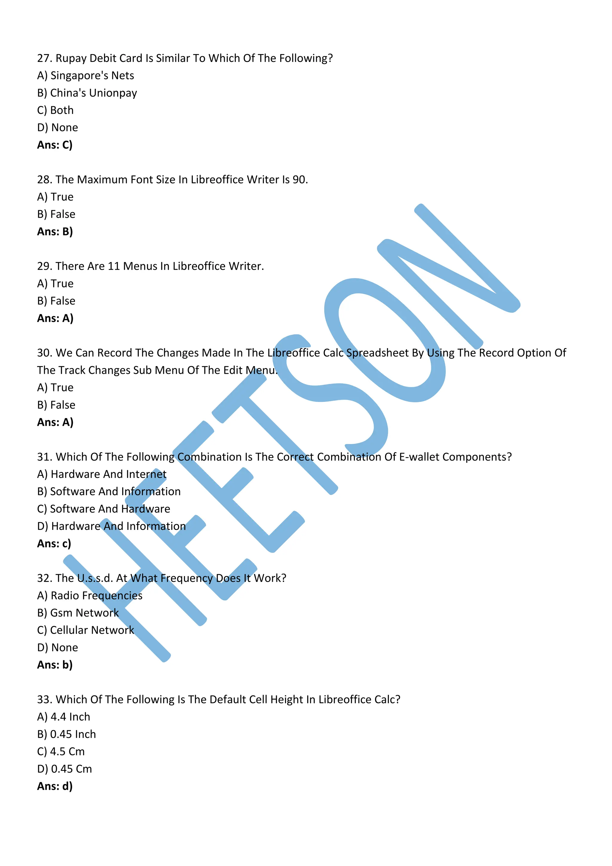 27. Rupay Debit Card Is Similar To Which Of The Following?
A) Singapore's Nets
B) China's Unionpay
C) Both
D) None
Ans: C)
28. The Maximum Font Size In Libreoffice Writer Is 90.
A) True
B) False
Ans: B)
29. There Are 11 Menus In Libreoffice Writer.
A) True
B) False
Ans: A)
30. We Can Record The Changes Made In The Libreoffice Calc Spreadsheet By Using The Record Option Of
The Track Changes Sub Menu Of The Edit Menu.
A) True
B) False
Ans: A)
31. Which Of The Following Combination Is The Correct Combination Of E-wallet Components?
A) Hardware And Internet
B) Software And Information
C) Software And Hardware
D) Hardware And Information
Ans: c)
32. The U.s.s.d. At What Frequency Does It Work?
A) Radio Frequencies
B) Gsm Network
C) Cellular Network
D) None
Ans: b)
33. Which Of The Following Is The Default Cell Height In Libreoffice Calc?
A) 4.4 Inch
B) 0.45 Inch
C) 4.5 Cm
D) 0.45 Cm
Ans: d)
 