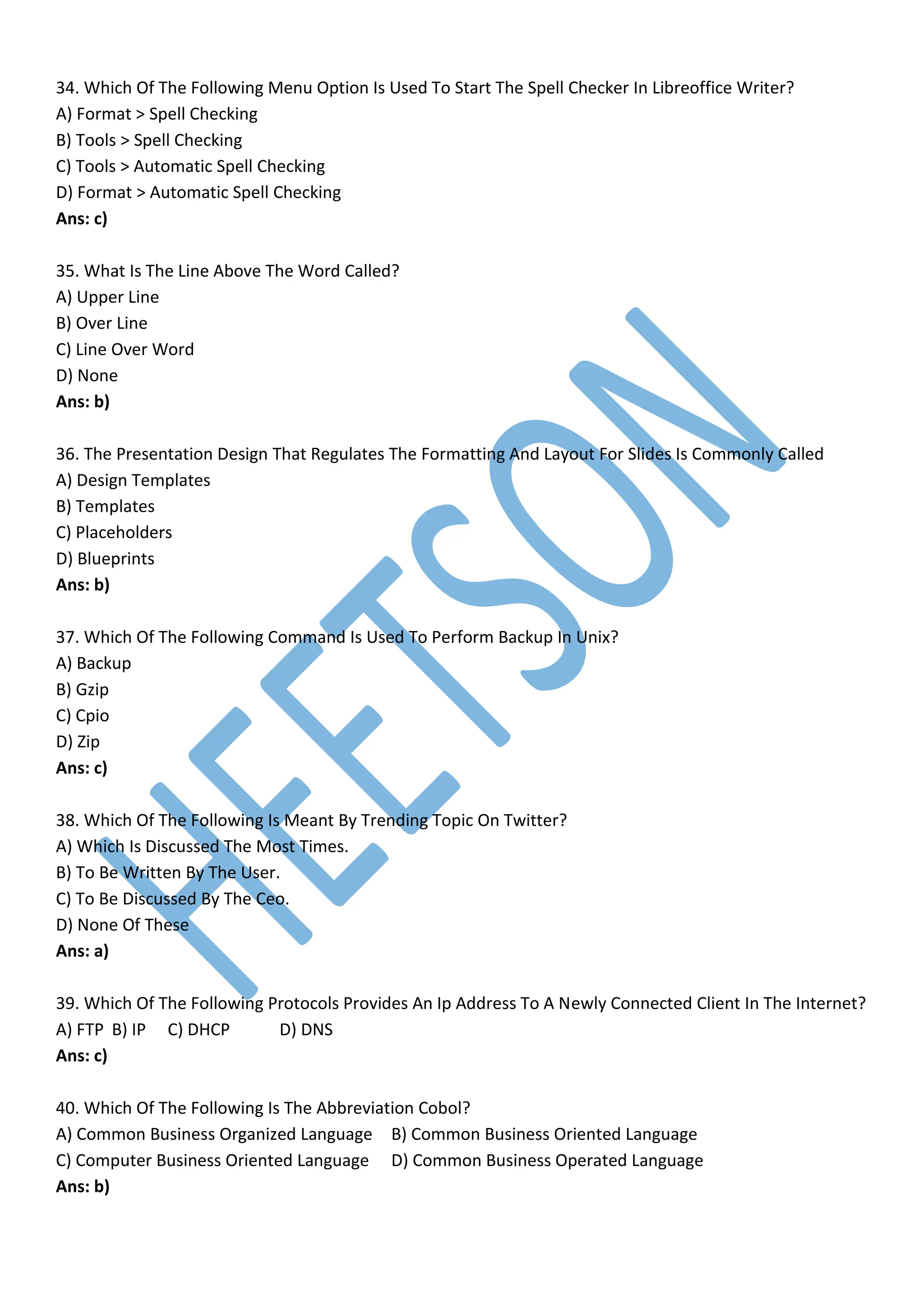 34. Which Of The Following Menu Option Is Used To Start The Spell Checker In Libreoffice Writer?
A) Format > Spell Checking
B) Tools > Spell Checking
C) Tools > Automatic Spell Checking
D) Format > Automatic Spell Checking
Ans: c)
35. What Is The Line Above The Word Called?
A) Upper Line
B) Over Line
C) Line Over Word
D) None
Ans: b)
36. The Presentation Design That Regulates The Formatting And Layout For Slides Is Commonly Called
A) Design Templates
B) Templates
C) Placeholders
D) Blueprints
Ans: b)
37. Which Of The Following Command Is Used To Perform Backup In Unix?
A) Backup
B) Gzip
C) Cpio
D) Zip
Ans: c)
38. Which Of The Following Is Meant By Trending Topic On Twitter?
A) Which Is Discussed The Most Times.
B) To Be Written By The User.
C) To Be Discussed By The Ceo.
D) None Of These
Ans: a)
39. Which Of The Following Protocols Provides An Ip Address To A Newly Connected Client In The Internet?
A) FTP B) IP C) DHCP D) DNS
Ans: c)
40. Which Of The Following Is The Abbreviation Cobol?
A) Common Business Organized Language B) Common Business Oriented Language
C) Computer Business Oriented Language D) Common Business Operated Language
Ans: b)
 