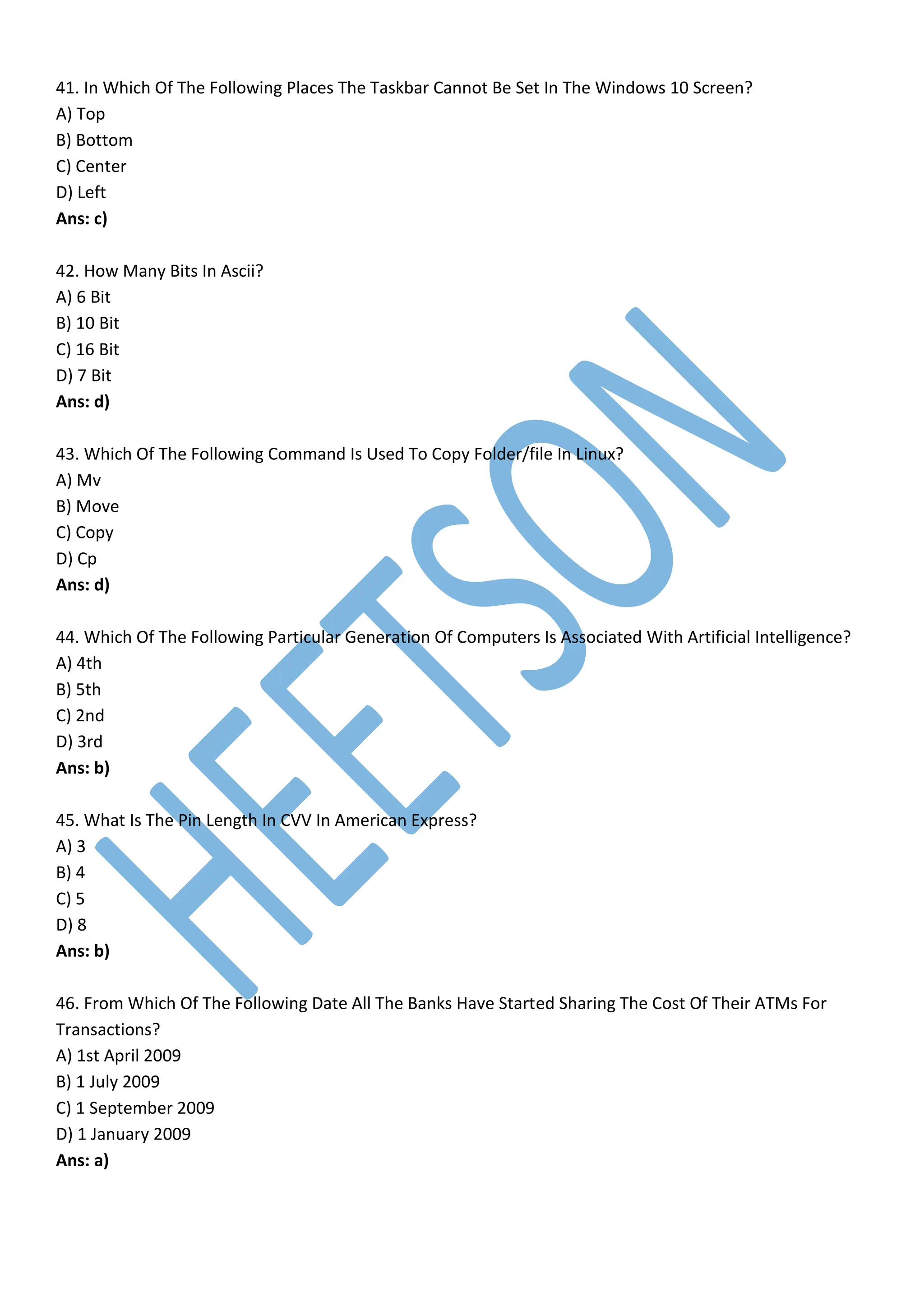 41. In Which Of The Following Places The Taskbar Cannot Be Set In The Windows 10 Screen?
A) Top
B) Bottom
C) Center
D) Left
Ans: c)
42. How Many Bits In Ascii?
A) 6 Bit
B) 10 Bit
C) 16 Bit
D) 7 Bit
Ans: d)
43. Which Of The Following Command Is Used To Copy Folder/file In Linux?
A) Mv
B) Move
C) Copy
D) Cp
Ans: d)
44. Which Of The Following Particular Generation Of Computers Is Associated With Artificial Intelligence?
A) 4th
B) 5th
C) 2nd
D) 3rd
Ans: b)
45. What Is The Pin Length In CVV In American Express?
A) 3
B) 4
C) 5
D) 8
Ans: b)
46. From Which Of The Following Date All The Banks Have Started Sharing The Cost Of Their ATMs For
Transactions?
A) 1st April 2009
B) 1 July 2009
C) 1 September 2009
D) 1 January 2009
Ans: a)
 