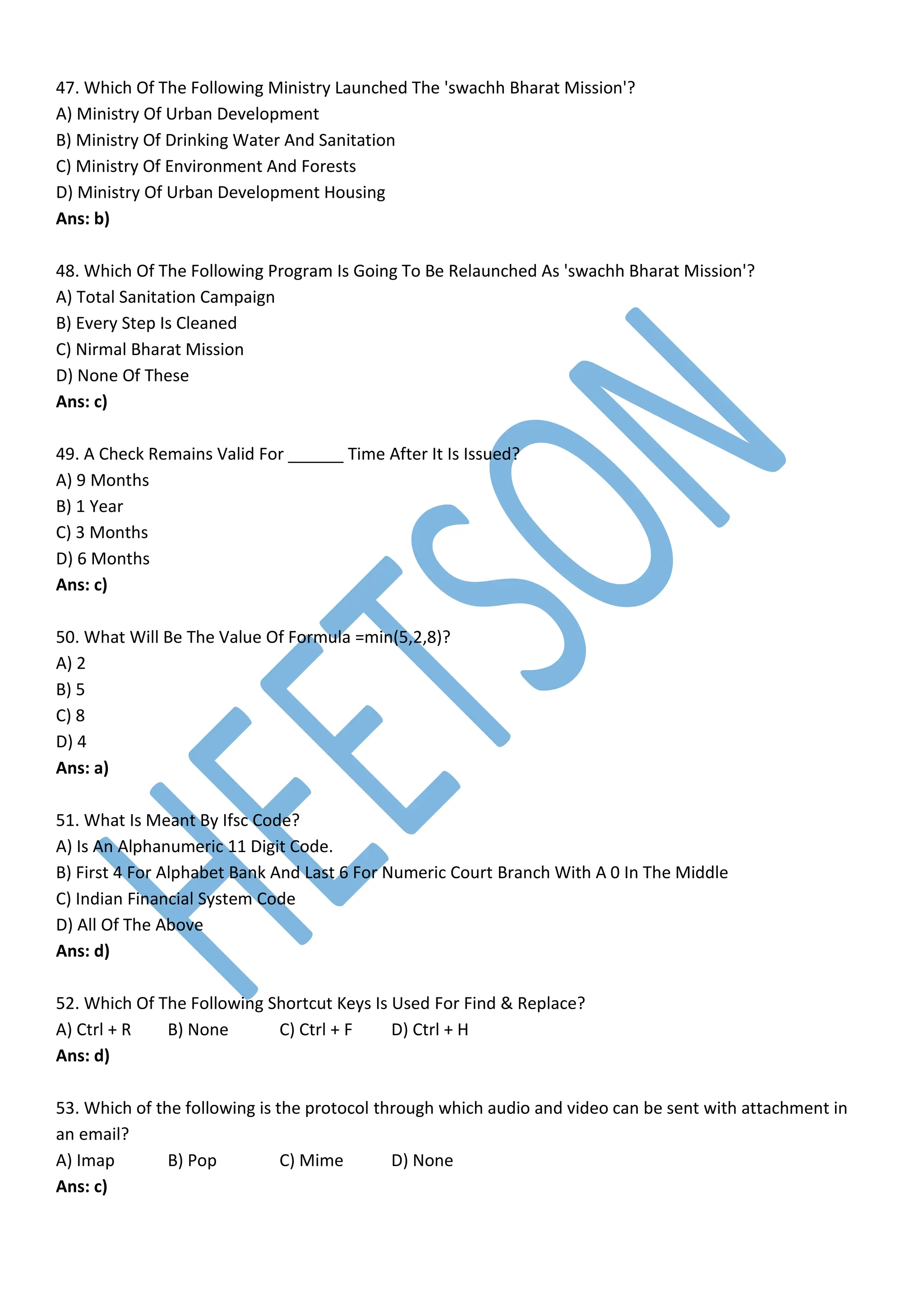 47. Which Of The Following Ministry Launched The 'swachh Bharat Mission'?
A) Ministry Of Urban Development
B) Ministry Of Drinking Water And Sanitation
C) Ministry Of Environment And Forests
D) Ministry Of Urban Development Housing
Ans: b)
48. Which Of The Following Program Is Going To Be Relaunched As 'swachh Bharat Mission'?
A) Total Sanitation Campaign
B) Every Step Is Cleaned
C) Nirmal Bharat Mission
D) None Of These
Ans: c)
49. A Check Remains Valid For ______ Time After It Is Issued?
A) 9 Months
B) 1 Year
C) 3 Months
D) 6 Months
Ans: c)
50. What Will Be The Value Of Formula =min(5,2,8)?
A) 2
B) 5
C) 8
D) 4
Ans: a)
51. What Is Meant By Ifsc Code?
A) Is An Alphanumeric 11 Digit Code.
B) First 4 For Alphabet Bank And Last 6 For Numeric Court Branch With A 0 In The Middle
C) Indian Financial System Code
D) All Of The Above
Ans: d)
52. Which Of The Following Shortcut Keys Is Used For Find & Replace?
A) Ctrl + R B) None C) Ctrl + F D) Ctrl + H
Ans: d)
53. Which of the following is the protocol through which audio and video can be sent with attachment in
an email?
A) Imap B) Pop C) Mime D) None
Ans: c)
 