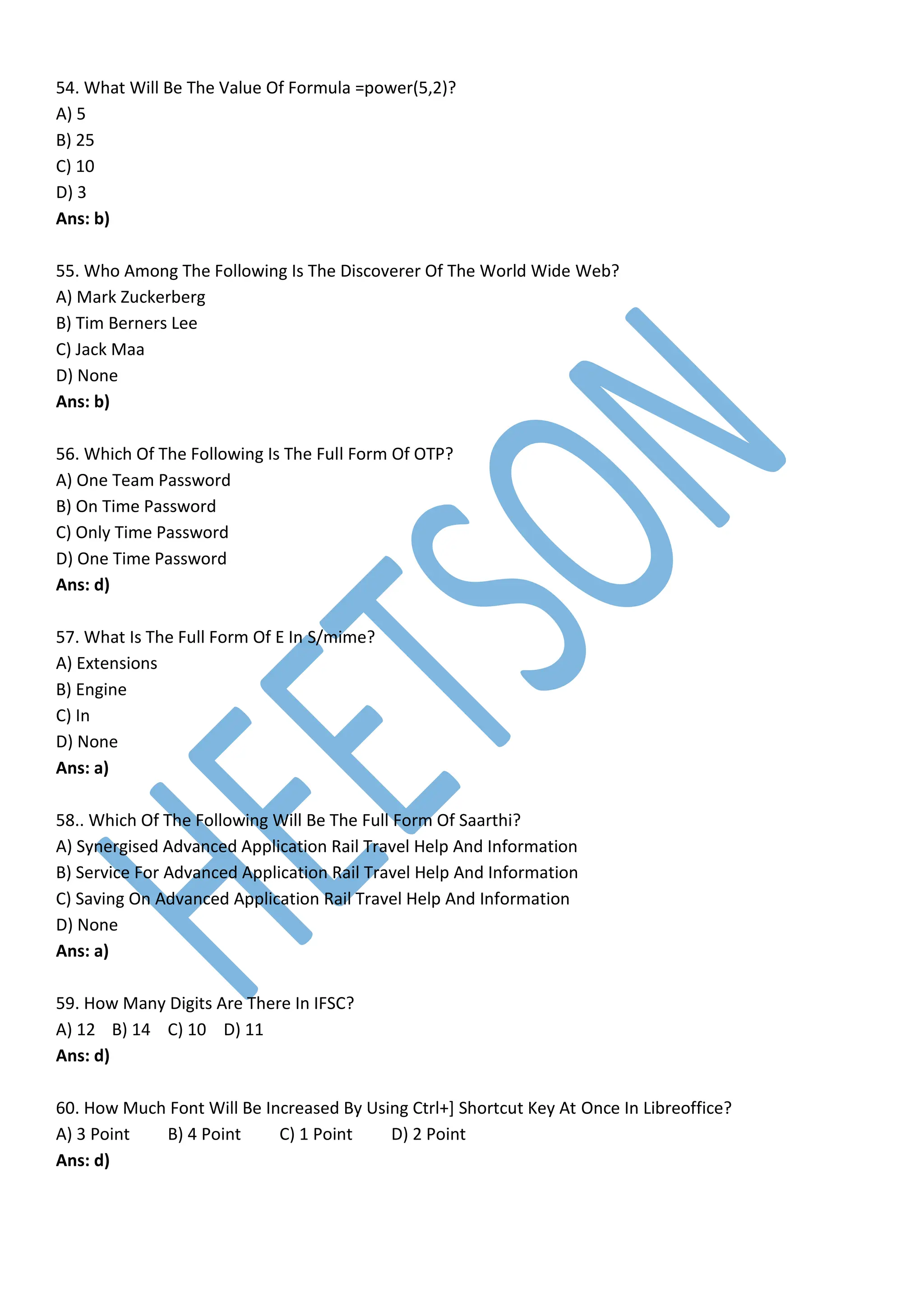 54. What Will Be The Value Of Formula =power(5,2)?
A) 5
B) 25
C) 10
D) 3
Ans: b)
55. Who Among The Following Is The Discoverer Of The World Wide Web?
A) Mark Zuckerberg
B) Tim Berners Lee
C) Jack Maa
D) None
Ans: b)
56. Which Of The Following Is The Full Form Of OTP?
A) One Team Password
B) On Time Password
C) Only Time Password
D) One Time Password
Ans: d)
57. What Is The Full Form Of E In S/mime?
A) Extensions
B) Engine
C) In
D) None
Ans: a)
58.. Which Of The Following Will Be The Full Form Of Saarthi?
A) Synergised Advanced Application Rail Travel Help And Information
B) Service For Advanced Application Rail Travel Help And Information
C) Saving On Advanced Application Rail Travel Help And Information
D) None
Ans: a)
59. How Many Digits Are There In IFSC?
A) 12 B) 14 C) 10 D) 11
Ans: d)
60. How Much Font Will Be Increased By Using Ctrl+] Shortcut Key At Once In Libreoffice?
A) 3 Point B) 4 Point C) 1 Point D) 2 Point
Ans: d)
 