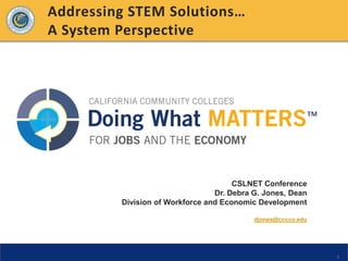 Addressing STEM Solutions…
A System Perspective




                                      CSLNET Conference
                                 Dr. Debra G. Jones, Dean
         Division of Workforce and Economic Development

                                           djones@cccco.edu




                                                              1
 