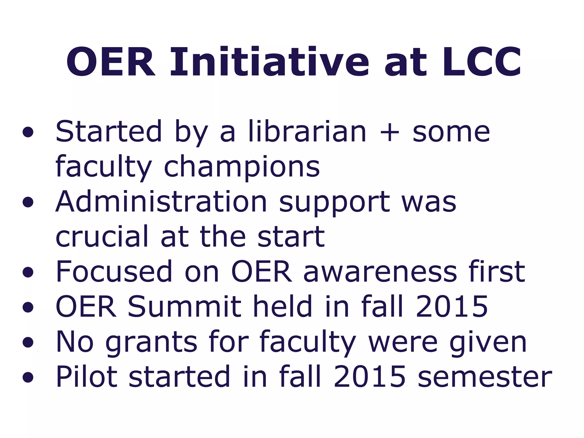 • Started by a librarian + some
faculty champions
• Administration support was
crucial at the start
• Focused on OER awareness first
• OER Summit held in fall 2015
• No grants for faculty were given
• Pilot started in fall 2015 semester
OER Initiative at LCC
 