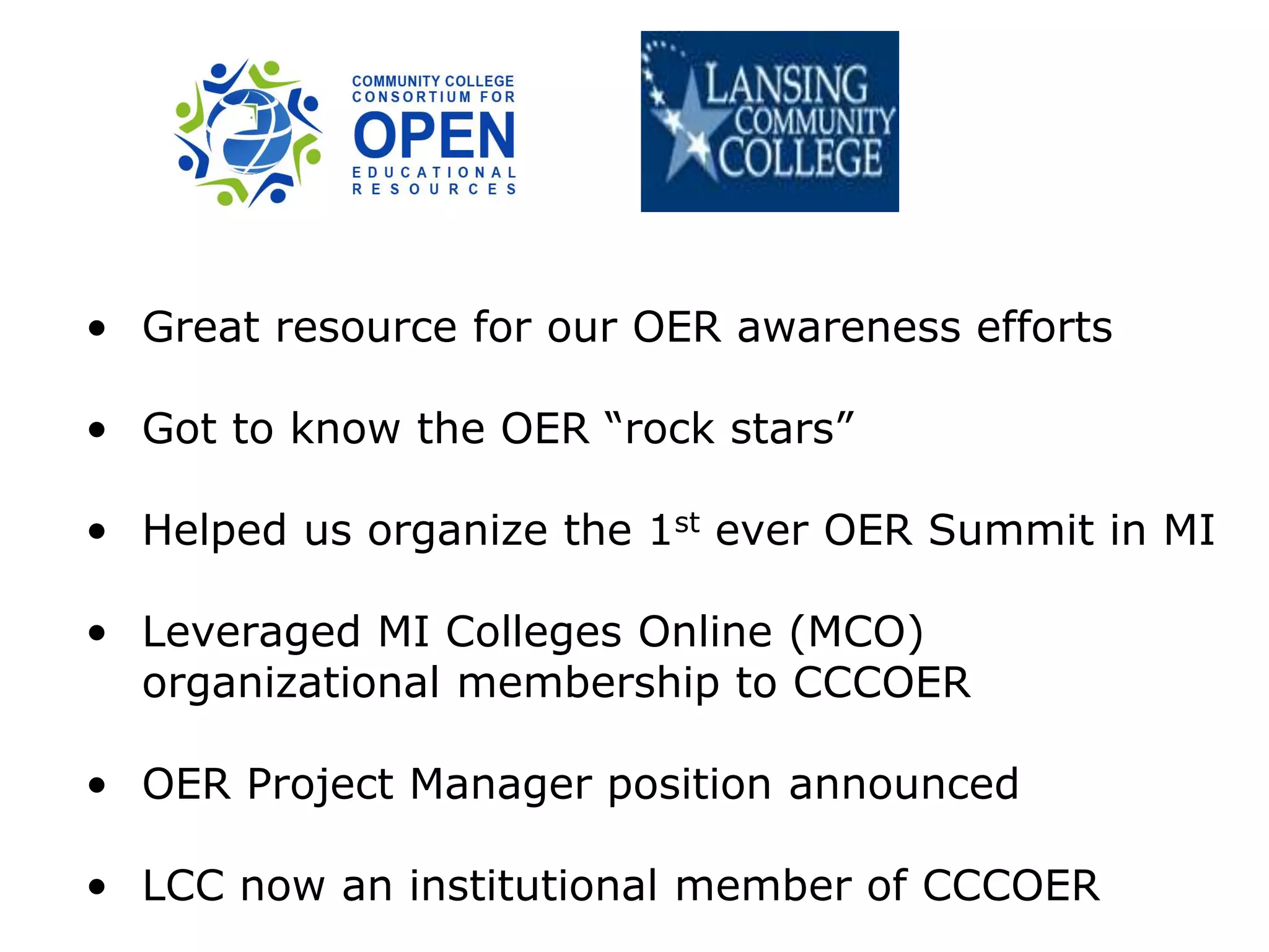 • Great resource for our OER awareness efforts
• Got to know the OER “rock stars”
• Helped us organize the 1st ever OER Summit in MI
• Leveraged MI Colleges Online (MCO)
organizational membership to CCCOER
• OER Project Manager position announced
• LCC now an institutional member of CCCOER
 