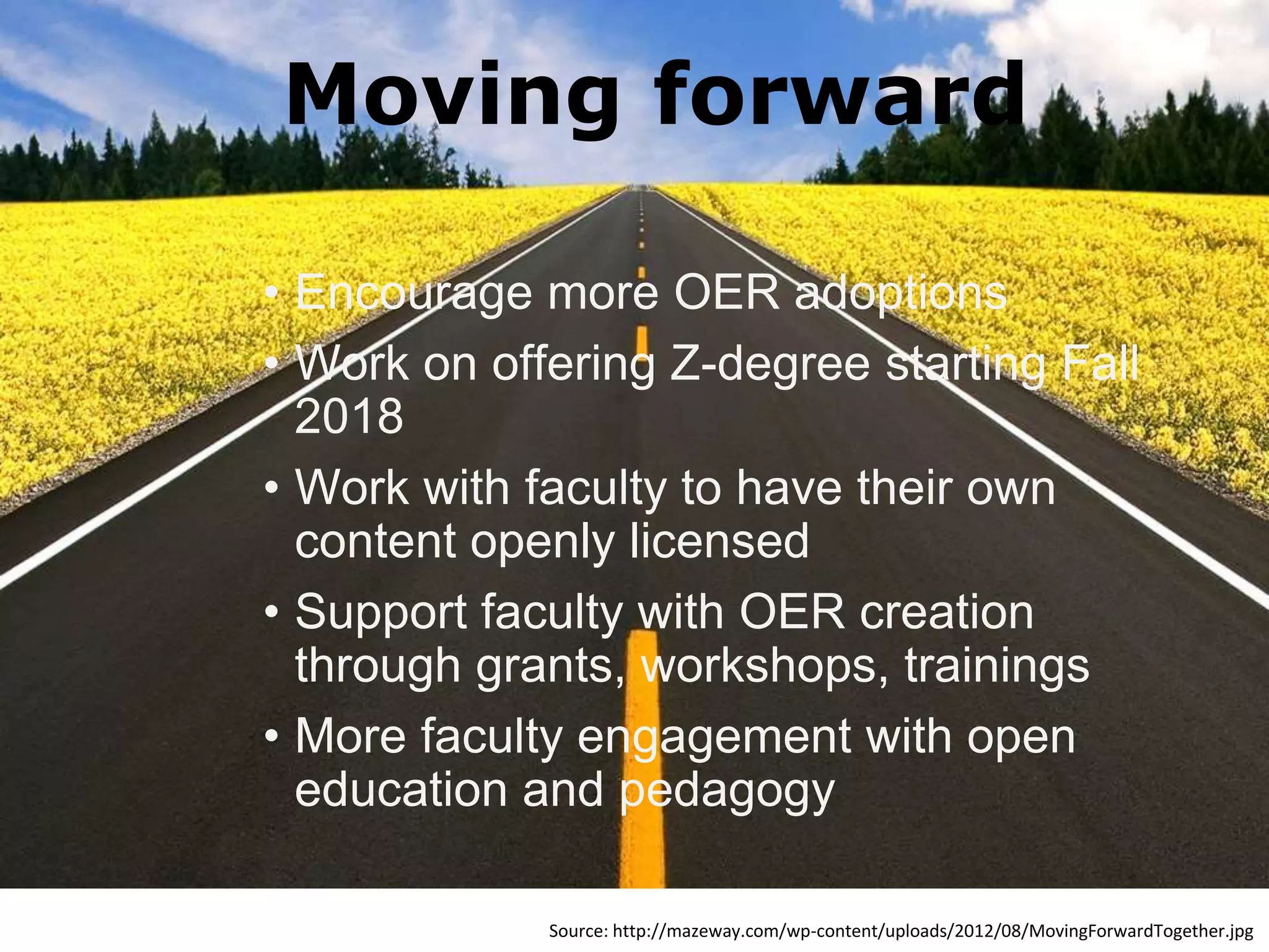 • Encourage more OER adoptions
• Work on offering Z-degree starting Fall
2018
• Work with faculty to have their own
content openly licensed
• Support faculty with OER creation
through grants, workshops, trainings
• More faculty engagement with open
education and pedagogy
Source: http://mazeway.com/wp-content/uploads/2012/08/MovingForwardTogether.jpg
Moving forward
 