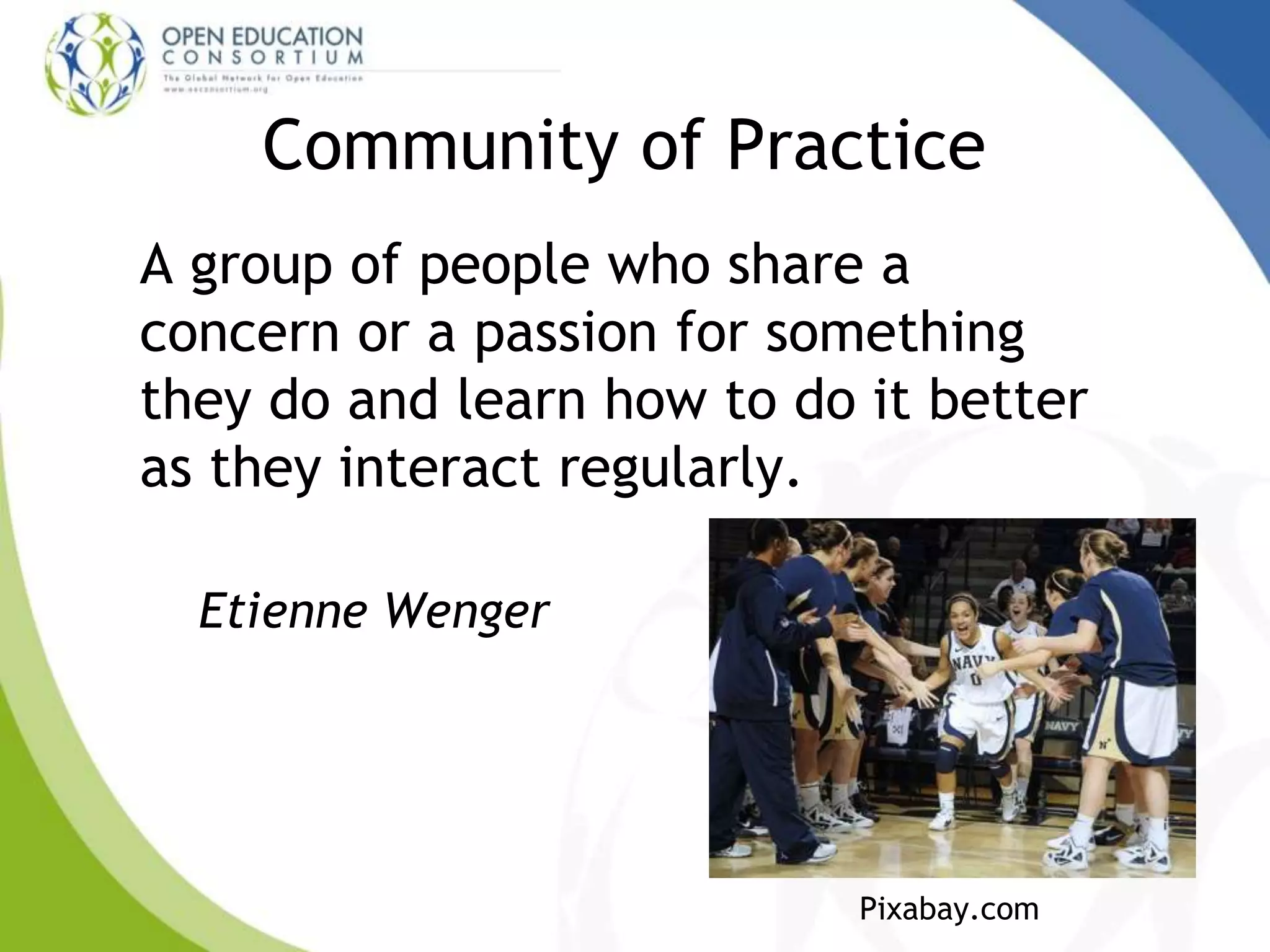 Community of Practice
A group of people who share a
concern or a passion for something
they do and learn how to do it better
as they interact regularly.
Etienne Wenger
Pixabay.com
 