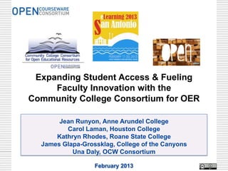 Expanding Student Access & Fueling
     Faculty Innovation with the
Community College Consortium for OER

       Jean Runyon, Anne Arundel College
         Carol Laman, Houston College
      Kathryn Rhodes, Roane State College
  James Glapa-Grossklag, College of the Canyons
           Una Daly, OCW Consortium

                  February 2013
 