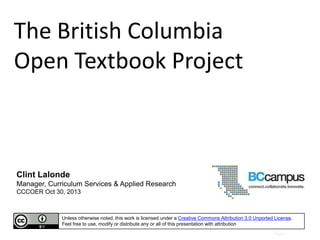 The British Columbia
Open Textbook Project

Clint Lalonde
Manager, Curriculum Services & Applied Research
CCCOER Oct 30, 2013

Unless otherwise noted, this work is licensed under a Creative Commons Attribution 3.0 Unported License.
Feel free to use, modify or distribute any or all of this presentation with attribution
Page |

 