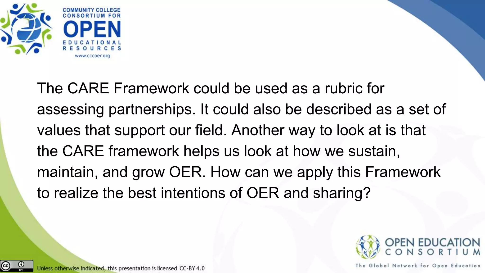 The CARE Framework could be used as a rubric for
assessing partnerships. It could also be described as a set of
values that support our field. Another way to look at is that
the CARE framework helps us look at how we sustain,
maintain, and grow OER. How can we apply this Framework
to realize the best intentions of OER and sharing?
 