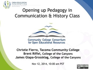 Opening up Pedagogy in 
Communication & History Class 
Christie Fierro, Tacoma Community College 
Brent Riffel, College of the Canyons 
James Glapa-Grossklag, College of the Canyons 
Nov 12, 2014, 10:00 am PST 
 