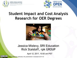 Student Impact and Cost Analysis
Research for OER Degrees
Jessica Mislevy, SRI Education
Rick Staisloff, rpk GROUP
April 12, 2017, 10:00 am PST
Unless otherwise indicated, this presentation is licensed CC-BY 4.0
 