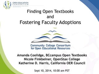 Finding Open Textbooks 
and 
Fostering Faculty Adoptions 
Amanda Coolidge, BCcampus Open Textbooks 
Nicole Finkbeiner, OpenStax College 
Katherine D. Harris, California OER Council 
Sept 10, 2014, 10:00 am PST 
 