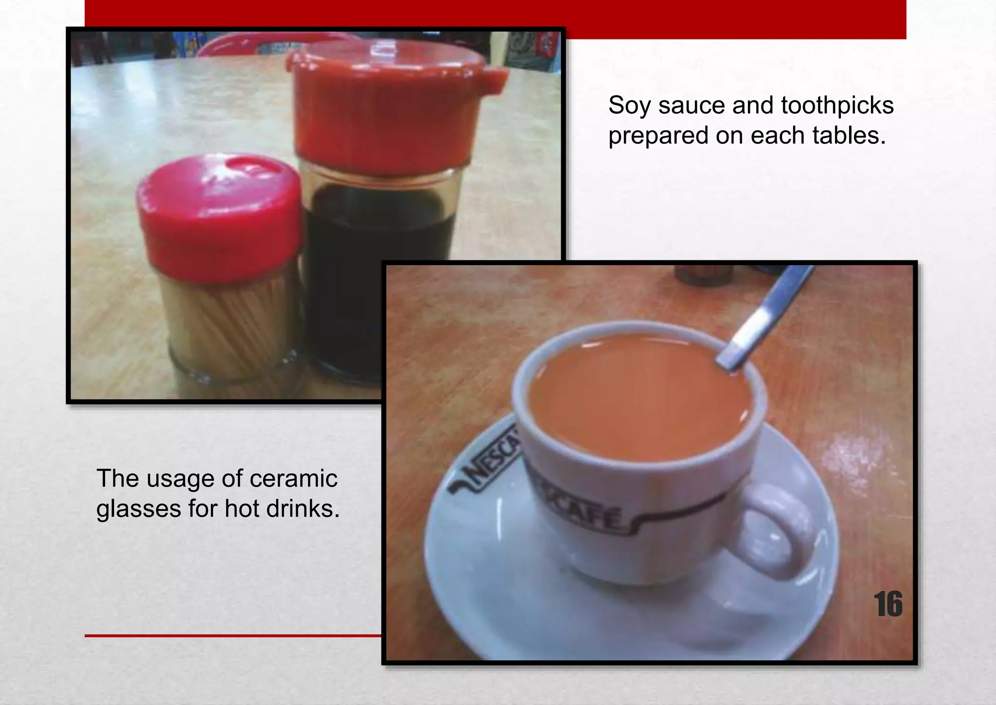 Soy sauce and toothpicks
prepared on each tables.

The usage of ceramic
glasses for hot drinks.

16

 