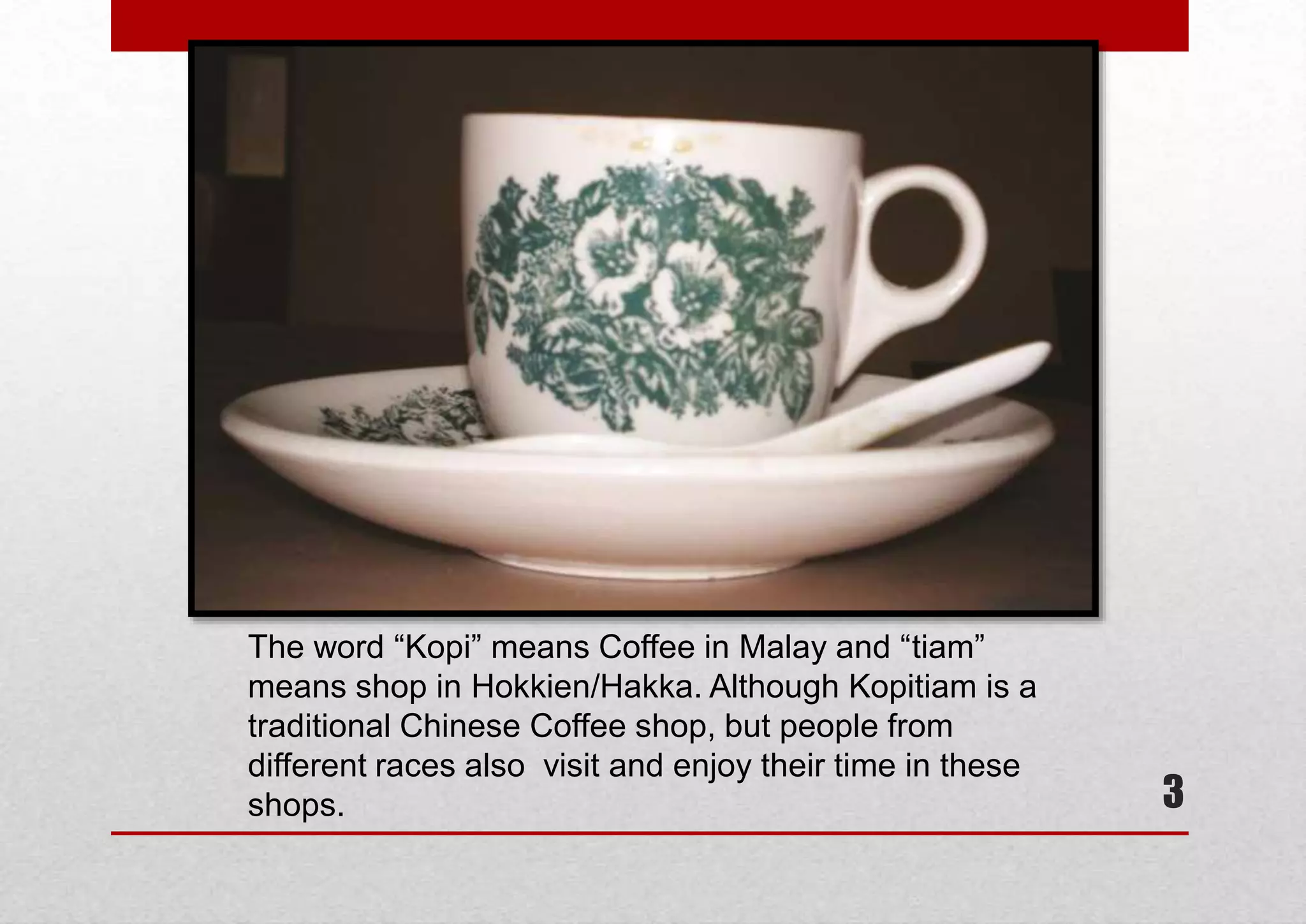 The word “Kopi” means Coffee in Malay and “tiam”
means shop in Hokkien/Hakka. Although Kopitiam is a
traditional Chinese Coffee shop, but people from
different races also visit and enjoy their time in these
shops.

3

 