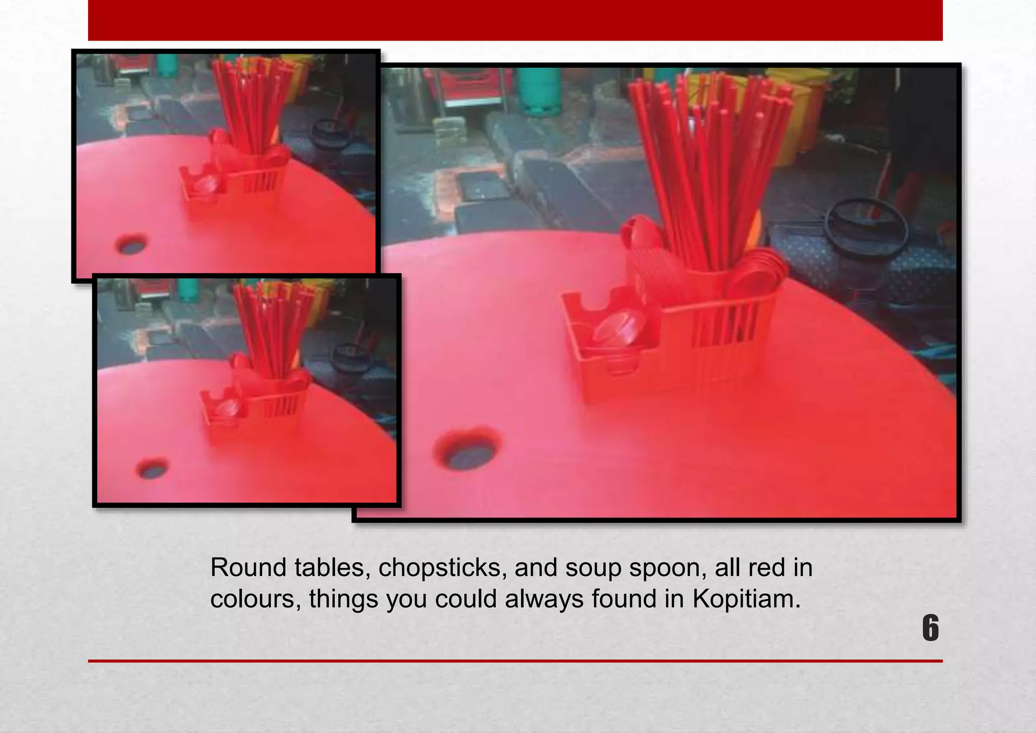 Round tables, chopsticks, and soup spoon, all red in
colours, things you could always found in Kopitiam.

6

 
